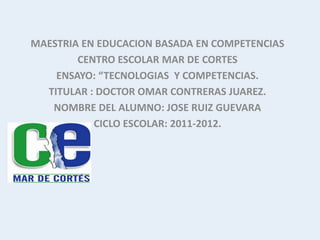 MAESTRIA EN EDUCACION BASADA EN COMPETENCIAS
        CENTRO ESCOLAR MAR DE CORTES
    ENSAYO: “TECNOLOGIAS Y COMPETENCIAS.
  TITULAR : DOCTOR OMAR CONTRERAS JUAREZ.
   NOMBRE DEL ALUMNO: JOSE RUIZ GUEVARA
           CICLO ESCOLAR: 2011-2012.
 