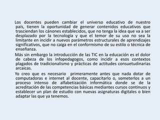 Los docentes pueden cambiar el universo educativo de nuestro
 país, tienen la oportunidad de generar contenidos educativos que
 trasciendan los cánones establecidos, que no tenga la idea que va a ser
 desplazado por la tecnología y que el temor de su uso no sea la
 limitante en incidir a nuevos parámetros estructurales de aprendizajes
 significativos, que no caiga en el conformismo de su estilo o técnica de
 enseñanza.
Más sin embargo la introducción de las TIC en la educación es el dolor
 de cabeza de los infopedagogos, como incidir a esos contextos
 plagados de tradicionalismo y prácticas de actitudes consuetudinarias
 arcaicas.
Yo creo que es necesario primeramente antes que nada dotar de
 computadoras e internet al docente, capacitarlo o, someterlos a un
 proceso intenso de alfabetización informática donde se de la
 acreditación de las competencias básicas mediantes cursos continuos y
 establecer un plan de estudio con nuevas asignaturas digitales o bien
 adaptar las que ya tenemos.
 