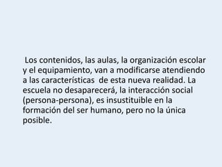 Los contenidos, las aulas, la organización escolar
y el equipamiento, van a modificarse atendiendo
a las características de esta nueva realidad. La
escuela no desaparecerá, la interacción social
(persona-persona), es insustituible en la
formación del ser humano, pero no la única
posible.
 