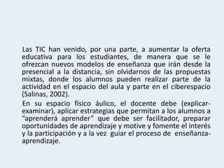 Las TIC han venido, por una parte, a aumentar la oferta
educativa para los estudiantes, de manera que se le
ofrezcan nuevos modelos de enseñanza que irán desde la
presencial a la distancia, sin olvidarnos de las propuestas
mixtas, donde los alumnos pueden realizar parte de la
actividad en el espacio del aula y parte en el ciberespacio
(Salinas, 2002).
En su espacio físico áulico, el docente debe (explicar-
examinar), aplicar estrategias que permitan a los alumnos a
“aprenderá aprender” que debe ser facilitador, preparar
oportunidades de aprendizaje y motive y fomente el interés
y la participación y a la vez guiar el proceso de enseñanza-
aprendizaje.
 