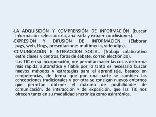-LA ADQUISICIÓN Y COMPRENSIÓN DE INFORMACIÓN (buscar
  información, seleccionarla, analizarla y extraer conclusiones).
-EXPRESION       Y    DIFUSION      DE     INFORMACION.       (Elaborar
  pags, web, blogs, presentaciones multimedia, videoclips).
-COMUNICACIÓN E INTERACCION SOCIAL. (Trabajo colaborativo
  entre clases y centros, foros de debate, correo electrónico).
 -Las TIC en su incorporación, nos permitan hacer las cosas de forma
  más rápida, automática y fiable por lo tanto es necesario buscar
  nuevos métodos y estrategias para el aprendizaje, basado en
  competencias, de forma que por una parte se cambien las
  concepciones tradicionales y por otra se consigan nuevos entornos
  que permitan obtener el máximo de posibilidades de
  comunicación, de interacción y de exposición, que las TIC nos
  ofrecen tanto en su modalidad sincrónica como asincrónica.
 