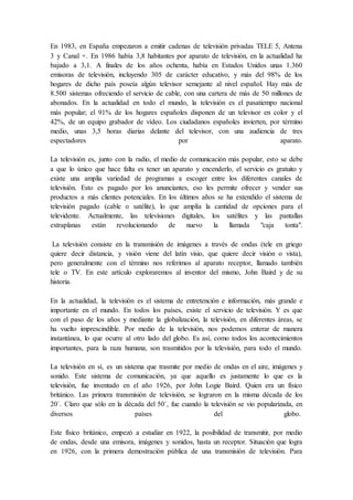 En 1983, en España empezaron a emitir cadenas de televisión privadas TELE 5, Antena
3 y Canal +. En 1986 había 3,8 habitantes por aparato de televisión, en la actualidad ha
bajado a 3,1. A finales de los años ochenta, había en Estados Unidos unas 1.360
emisoras de televisión, incluyendo 305 de carácter educativo, y más del 98% de los
hogares de dicho país poseía algún televisor semejante al nivel español. Hay más de
8.500 sistemas ofreciendo el servicio de cable, con una cartera de más de 50 millones de
abonados. En la actualidad en todo el mundo, la televisión es el pasatiempo nacional
más popular; el 91% de los hogares españoles disponen de un televisor en color y el
42%, de un equipo grabador de vídeo. Los ciudadanos españoles invierten, por término
medio, unas 3,5 horas diarias delante del televisor, con una audiencia de tres
espectadores por aparato.
La televisión es, junto con la radio, el medio de comunicación más popular, esto se debe
a que lo único que hace falta es tener un aparato y encenderlo, el servicio es gratuito y
existe una amplia variedad de programas a escoger entre los diferentes canales de
televisión. Esto es pagado por los anunciantes, eso les permite ofrecer y vender sus
productos a más clientes potenciales. En los últimos años se ha extendido el sistema de
televisión pagado (cable o satélite), lo que amplía la cantidad de opciones para el
televidente. Actualmente, las televisiones digitales, los satélites y las pantallas
extraplanas están revolucionando de nuevo la llamada "caja tonta".
La televisión consiste en la transmisión de imágenes a través de ondas (tele en griego
quiere decir distancia, y visión viene del latín visio, que quiere decir visión o vista),
pero generalmente con el término nos referimos al aparato receptor, llamado también
tele o TV. En este artículo exploraremos al inventor del mismo, John Baird y de su
historia.
En la actualidad, la televisión es el sistema de entretención e información, más grande e
importante en el mundo. En todos los países, existe el servicio de televisión. Y es que
con el paso de los años y mediante la globalización, la televisión, en diferentes áreas, se
ha vuelto imprescindible. Por medio de la televisión, nos podemos enterar de manera
instantánea, lo que ocurre al otro lado del globo. Es así, como todos los acontecimientos
importantes, para la raza humana, son trasmitidos por la televisión, para todo el mundo.
La televisión en sí, es un sistema que trasmite por medio de ondas en el aire, imágenes y
sonido. Este sistema de comunicación, ya que aquello es justamente lo que es la
televisión, fue inventado en el año 1926, por John Logie Baird. Quien era un físico
británico. Las primera transmisión de televisión, se lograron en la misma década de los
20`. Claro que sólo en la década del 50`, fue cuando la televisión se vio popularizada, en
diversos países del globo.
Este físico británico, empezó a estudiar en 1922, la posibilidad de transmitir, por medio
de ondas, desde una emisora, imágenes y sonidos, hasta un receptor. Situación que logra
en 1926, con la primera demostración pública de una transmisión de televisión. Para
 