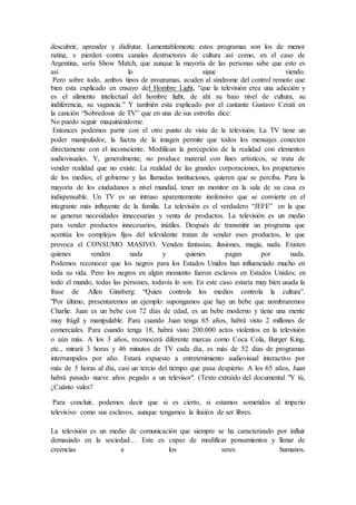 descubrir, aprender y disfrutar. Lamentablemente estos programas son los de menor
rating, y pierden contra canales destructores de cultura así como, en el caso de
Argentina, sería Show Match, que aunque la mayoría de las personas sabe que esto es
así lo sigue viendo.
Pero sobre todo, ambos tipos de programas, acuden al síndrome del control remoto que
bien esta explicado en ensayo del Hombre Light, “que la televisión crea una adicción y
es el alimento intelectual del hombre light, de ahí su bajo nivel de cultura, su
indiferencia, su vagancia.” Y también esta explicado por el cantante Gustavo Cerati en
la canción “Sobredosis de TV” que en una de sus estrofas dice:
No puedo seguir maquinándome.
Entonces podemos partir con el otro punto de vista de la televisión. La TV tiene un
poder manipulador, la fuerza de la imagen permite que todos los mensajes conecten
directamente con el inconsciente. Modifican la percepción de la realidad con elementos
audiovisuales. Y, generalmente, no produce material con fines artísticos, se trata de
vender realidad que no existe. La realidad de las grandes corporaciones, los propietarios
de los medios, el gobierno y las llamadas instituciones, quieren que se perciba. Para la
mayoría de los ciudadanos a nivel mundial, tener un monitor en la sala de su casa es
indispensable. Un TV es un intruso aparentemente inofensivo que se convierte en el
integrante más influyente de la familia. La televisión es el verdadero “JEFE” en la que
se generan necesidades innecesarias y venta de productos. La televisión es un medio
para vender productos innecesarios, inútiles. Después de transmitir un programa que
acentúa los complejos fijos del televidente tratan de vender eses productos, lo que
provoca el CONSUMO MASIVO. Venden fantasías, ilusiones, magia, nada. Existen
quienes venden nada y quienes pagan por nada.
Podemos reconocer que los negros para los Estados Unidos han influenciado mucho en
toda su vida. Pero los negros en algún momento fueron esclavos en Estados Unidos; en
todo el mundo, todas las persones, todavía lo son. En este caso estaría muy bien usada la
frase de Allen Ginsberg: “Quien controla los medios controla la cultura”.
"Por último, presentaremos un ejemplo: supongamos que hay un bebe que nombraremos
Charlie. Juan es un bebe con 72 días de edad, es un bebe moderno y tiene una mente
muy frágil y manipulable. Para cuando Juan tenga 65 años, habrá visto 2 millones de
comerciales. Para cuando tenga 18, habrá visto 200.000 actos violentos en la televisión
o aún más. A los 3 años, reconocerá diferente marcas como Coca Cola, Burger King,
etc., mirará 3 horas y 46 minutos de TV cada día, es más de 52 días de programas
interrumpidos por año. Estará expuesto a entretenimiento audiovisual interactivo por
más de 5 horas al día, casi un tercio del tiempo que pasa despierto. A los 65 años, Juan
habrá pasado nueve años pegado a un televisor". (Texto extraído del documental "Y tú,
¿Cuánto vales?
Para concluir, podemos decir que si es cierto, si estamos sometidos al imperio
televisivo como sus esclavos, aunque tengamos la ilusión de ser libres.
La televisión es un medio de comunicación que siempre se ha caracterizado por influir
demasiado en la sociedad… Este es capaz de modificar pensamientos y llenar de
creencias a los seres humanos.
 