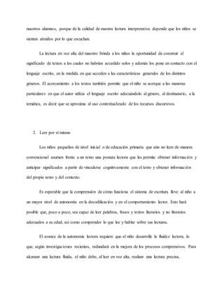 nuestros alumnos, porque de la calidad de nuestra lectura interpretativa depende que los niños se
sientan atraídos por lo que escuchan.
La lectura en voz alta del maestro brinda a los niños la oportunidad de construir el
significado de textos a los cuales no habrían accedido solos y además los pone en contacto con el
lenguaje escrito, en la medida en que acceden a las características generales de los distintos
géneros. El acercamiento a los textos también permite que el niño se acerque a las maneras
particulares en que el autor utiliza el lenguaje escrito adecuándolo al género, al destinatario, a la
temática, es decir que se aproxima al uso contextualizado de los recursos discursivos.
2. Leer por sí mismo
Los niños pequeños de nivel inicial o de educación primaria que aún no leen de manera
convencional asumen frente a un texto una postura lectora que les permite obtener información y
anticipar significados a partir de vincularse cognitivamente con el texto y obtener información
del propio texto y del contexto.
Es esperable que la comprensión de cómo funciona el sistema de escritura lleve al niño a
un mayor nivel de autonomía en la decodificación y en el comportamiento lector. Esto hará
posible que, poco a poco, sea capaz de leer palabras, frases y textos literarios y no literarios
adecuados a su edad, así como comprender lo que lee y hablar sobre sus lecturas.
El avance de la autonomía lectora requiere que el niño desarrolle la fluidez lectora, lo
que, según investigaciones recientes, redundará en la mejora de los procesos comprensivos. Para
alcanzar una lectura fluida, el niño debe, al leer en voz alta, realizar una lectura precisa,
 