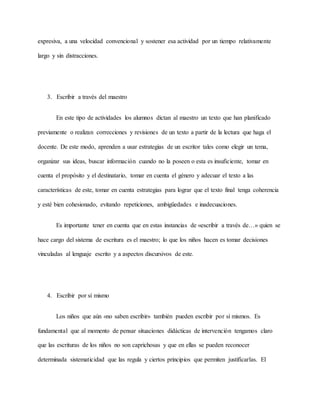 expresiva, a una velocidad convencional y sostener esa actividad por un tiempo relativamente
largo y sin distracciones.
3. Escribir a través del maestro
En este tipo de actividades los alumnos dictan al maestro un texto que han planificado
previamente o realizan correcciones y revisiones de un texto a partir de la lectura que haga el
docente. De este modo, aprenden a usar estrategias de un escritor tales como elegir un tema,
organizar sus ideas, buscar información cuando no la poseen o esta es insuficiente, tomar en
cuenta el propósito y el destinatario, tomar en cuenta el género y adecuar el texto a las
características de este, tomar en cuenta estrategias para lograr que el texto final tenga coherencia
y esté bien cohesionado, evitando repeticiones, ambigüedades e inadecuaciones.
Es importante tener en cuenta que en estas instancias de «escribir a través de…» quien se
hace cargo del sistema de escritura es el maestro; lo que los niños hacen es tomar decisiones
vinculadas al lenguaje escrito y a aspectos discursivos de este.
4. Escribir por sí mismo
Los niños que aún «no saben escribir» también pueden escribir por sí mismos. Es
fundamental que al momento de pensar situaciones didácticas de intervención tengamos claro
que las escrituras de los niños no son caprichosas y que en ellas se pueden reconocer
determinada sistematicidad que las regula y ciertos principios que permiten justificarlas. El
 