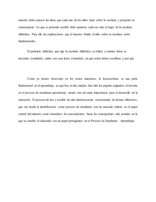 maestro debe conocer las ideas que cada uno de los niños tiene sobre la escritura y proponer en
consecuencia. Lo que se pretende escribir debe ajustarse cada vez más al logro de la escritura
alfabética. Para ello las explicaciones que el maestro brinde al niño sobre su escritura serán
fundamentales.
El principio didáctico que rige la escritura alfabética se refiere a cuántas letras se
necesitan (cantidad), cuáles son esas letras (variedad), en qué orden deben escribirse y por qué.
Como ya hemos observado en los textos anteriores, la lectoescritura es una parte
fundamental en el aprendizaje, ya que hoy en día, muchos han sido los papeles asignados al docente
en el proceso de enseñanza-aprendizaje siendo esto de suma importancia para el desarrollo de la
educación. El proceso de leer y escribir ha sido históricamente caracterizado de formas diferentes,
que van desde la identificación como proceso de enseñanza con un marcado énfasis en el papel
central del maestro como transmisor de conocimientos, hasta las concepciones más actuales en la
que se concibe al educando con un papel protagónico en el Proceso de Enseñanza- Aprendizaje.
 