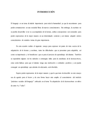 INTRODUCCIÓN
El lenguaje es un tema de índole importancia para toda la humanidad ya que la necesitamos para
poder comunicarnos en una sociedad llena de nuevos conocimientos. Sin embargo, la escritura no
se podría desarrollar si no va a acompañada de la lectura, ambas concepciones son esenciales para
poder expresarnos de la mejor manera en un determinado contexto y así mismo adquirir ciertos
conocimientos de variados temas de gran importancia.
En esta ocasión realizo el siguiente ensayo para expresar mi punto de vista acerca de la
adquisición de la lectura y escritura, tanto las dificultades que se presentan para adquirirla, así
como su importancia y lo beneficioso que es para el proceso de aprendizaje del alumno. También
se expondrán algunos de los métodos o estrategias útiles para la enseñanza de la lectoescritura,
estas serán lúdicas para que el alumno tenga una motivación o estímulos positivos y así pueda
conseguir un aprendizaje que además de adecuado, será divertido.
Espero poder expresarme de la mejor manera y que lo que trato de describir en este ensayo
sea de agrado para el lector y de esta forma hacer más amplio el conocimiento del módulo
“prácticas sociales del lenguaje” enfocado en el tema “la adquisición de la lectoescritura en niños
de entre 6 y 7 años”.
 