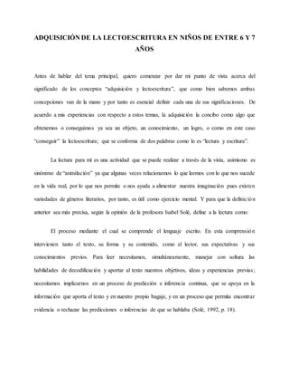 ADQUISICIÓN DE LA LECTOESCRITURA EN NIÑOS DE ENTRE 6 Y 7
AÑOS
Antes de hablar del tema principal, quiero comenzar por dar mi punto de vista acerca del
significado de los conceptos “adquisición y lectoescritura”, que como bien sabemos ambas
concepciones van de la mano y por tanto es esencial definir cada una de sus significaciones. De
acuerdo a mis experiencias con respecto a estos temas, la adquisición la concibo como algo que
obtenemos o conseguimos ya sea un objeto, un conocimiento, un logro, o como en este caso
“conseguir” la lectoescritura; que se conforma de dos palabras como lo es “lectura y escritura”.
La lectura para mí es una actividad que se puede realizar a través de la vista, asimismo es
sinónimo de “asimilación” ya que algunas veces relacionamos lo que leemos con lo que nos sucede
en la vida real, por lo que nos permite o nos ayuda a alimentar nuestra imaginación pues existen
variedades de géneros literarios, por tanto, es útil como ejercicio mental. Y para que la definición
anterior sea más precisa, según la opinión de la profesora Isabel Solé, define a la lectura como:
El proceso mediante el cual se comprende el lenguaje escrito. En esta comprensión
intervienen tanto el texto, su forma y su contenido, como el lector, sus expectativas y sus
conocimientos previos. Para leer necesitamos, simultáneamente, manejar con soltura las
habilidades de decodificación y aportar al texto nuestros objetivos, ideas y experiencias previas;
necesitamos implicarnos en un proceso de predicción e inferencia continua, que se apoya en la
información que aporta el texto y en nuestro propio bagaje, y en un proceso que permita encontrar
evidencia o rechazar las predicciones o inferencias de que se hablaba (Solé, 1992, p. 18).
 