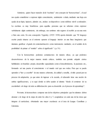 Asimismo, quiero hacer mención de la “escritura” otro concepto de “lectoescritura”, el cual
nos ayuda a manifestar o expresar algún conocimiento, sentimiento o duda, mediante una hoja con
ayuda de un lápiz, lapicero, plumón etc., incluso en dispositivos como teléfono móvil u ordenador.
La escritura es muy beneficiosa para aquellas personas que no sabemos cómo expresar
verbalmente algún sentimiento, sin embargo, nos sentimos más seguros al escribir ya sea una nota
o bien una carta. En esta concepción Vygotsky (1935/ 1938) aporta diciendo que “El lenguaje
escrito puede situarse en el extremo opuesto al lenguaje interior en una línea imaginaria que
intentara gratificar el grado de contextualización como instrumento mediador, en el sentido de la
posibilidad de primar el “sentido" sobre el significado” ( p. 51).
Con la lectoescritura podemos comunicarnos de manera eficaz, ya que podemos
desenvolvernos de la mejor manera siendo críticos, también nos permite adquirir ciertas
habilidades en beneficio propio, desarrollar capacidades como el descubrimiento, la paciencia etc.,
formando así una puerta al conocimiento o al mundo real que nos rodea. Para que se pueda
aprender a “leer y a escribir” de una manera coherente, de calidad y sencilla, el niño pasará por un
proceso de adaptación, ya que antes de ingresar a la escuela, el educando tiene una noción de
ambas significaciones, y es aquí donde se debe ayudar al alumno “desde el comienzo de su
escolaridad a lo largo de toda su alfabetización para su desarrollo en el proceso de aprendizaje”.
Por tanto, la lectoescritura compone uno de los objetivos principales que los alumnos deben
alcanzar a lo largo de la etapa de entre los años 6 y 7, ocupándose en cada una de las áreas que
integran el currículum, obteniendo una mayor excelencia en el área de Lengua Castellana y
Literatura.
 