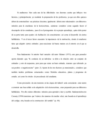 Si analizamos bien cada una de las dificultades nos daremos cuenta que influyen tres
factores, y principalmente yo resaltaría la preparación de los profesores, ya que son ellos quienes
deben de contextualizar sus prácticas docentes, igualmente deben estar relacionados con diferentes
métodos para la enseñanza de la lectoescritura, asimismo considero como segundo factor el
desempeño de los estudiantes, pues él es el protagonista de su propio aprendizaje, quien debe poner
de su parte tanto para ayudar a la facilitación de conocimientos así como al desarrollo de ciertas
habilidades. Y en el tercer factor encuentro la importancia de la motivación, donde el estudiante
tiene que adquirir ciertos estímulos para reaccionar de buena manera en el entorno en el que se
desarrolla.
Para fundamentar lo anterior haré mención del autor Skinner (1971), este gran pensador
aporta diciendo que; “la conducta de un individuo se debe a la relación entre un conjunto de
estímulos y otro de respuestas, pero para que exista un buen estímulo, tenemos que reforzarlo ya
sea positivo o negativamente” (párr. 2). Aparte de los tres factores ya mencionados, considero que
también inciden problemas estructurales como: Modelos educativos, planes y programas de
estudio, así como los niveles de procedencia del estudiante.
Como prevención de este trastorno en las etapas del infantil sería conveniente estar atento
a construir una base sólida en la adquisición de la lectoescritura, estar preparado para sus diferentes
habilidades. Por ello existen diferentes métodos para aprender a leer y escribir; fundamentalmente
Cassany (1994) menciona que “existen dos maneras de enseñar a leer, una basada en el aprendizaje
del codigo; otra, basada en la construccion del sentido” (p. 44).
 
