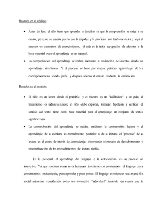 Basados en el código:
 Antes de leer, el niño tiene que aprender a descifrar ya que la comprensión se exige y se
evalúa, pero no se enseña por lo que la rapidez y la precisión son fundamentales.; aquí el
maestro es transmisor de conocimientos, el aula es la única agrupación de alumnos y la
base material para el aprendizaje es un manual.
 La comprobación del aprendizaje se realiza mediante la oralización del escrito, siendo un
aprendizaje simultaneo. Y el proceso se hace por etapas: primero aprendizaje de las
correspondencias sonido-grafía, y después acceso al sentido mediante la oralización.
Basados en el sentido:
 El niño es un lector desde el principio y el maestro es un "facilitador" y un guía; el
tratamiento es individualizado; el niño debe explorar, formular hipótesis y verificar el
sentido del texto; tiene como base material para el aprendizaje un conjunto de textos
significativos
 La comprobación del aprendizaje se realiza mediante la comprensión lectora y el
aprendizaje de la escritura es normalmente posterior al de la lectura; el "proceso" de la
lectura es el centro de interés del aprendizaje; observando el proceso de descubrimiento y
sistematización de los procedimientos de lectura rápida.
En lo personal, el aprendizaje del lenguaje o la lectoescritura es un proceso de
invención. Ya que nosotros como seres humanos inventamos o construimos el lenguaje para
comunicarnos mutuamente, para aprender y para pensar. El lenguaje es entonces una invención
social asimismo considerado como una invención “individual” teniendo en cuenta que la
 
