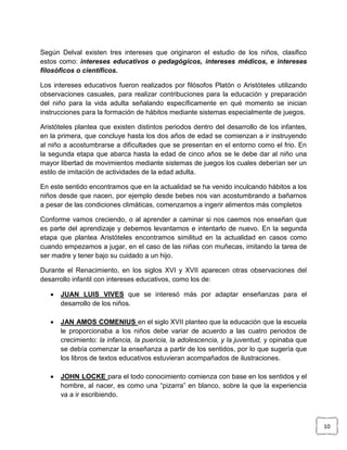 Según Delval existen tres intereses que originaron el estudio de los niños, clasifico
estos como: intereses educativos o pedagógicos, intereses médicos, e intereses
filosóficos o científicos.
Los intereses educativos fueron realizados por filósofos Platón o Aristóteles utilizando
observaciones casuales, para realizar contribuciones para la educación y preparación
del niño para la vida adulta señalando específicamente en qué momento se inician
instrucciones para la formación de hábitos mediante sistemas especialmente de juegos.
Aristóteles plantea que existen distintos periodos dentro del desarrollo de los infantes,
en la primera, que concluye hasta los dos años de edad se comienzan a ir instruyendo
al niño a acostumbrarse a dificultades que se presentan en el entorno como el frio. En
la segunda etapa que abarca hasta la edad de cinco años se le debe dar al niño una
mayor libertad de movimientos mediante sistemas de juegos los cuales deberían ser un
estilo de imitación de actividades de la edad adulta.
En este sentido encontramos que en la actualidad se ha venido inculcando hábitos a los
niños desde que nacen, por ejemplo desde bebes nos van acostumbrando a bañarnos
a pesar de las condiciones climáticas, comenzamos a ingerir alimentos más completos
Conforme vamos creciendo, o al aprender a caminar si nos caemos nos enseñan que
es parte del aprendizaje y debemos levantarnos e intentarlo de nuevo. En la segunda
etapa que plantea Aristóteles encontramos similitud en la actualidad en casos como
cuando empezamos a jugar, en el caso de las niñas con muñecas, imitando la tarea de
ser madre y tener bajo su cuidado a un hijo.
Durante el Renacimiento, en los siglos XVI y XVII aparecen otras observaciones del
desarrollo infantil con intereses educativos, como los de:


JUAN LUIS VIVES que se interesó más por adaptar enseñanzas para el
desarrollo de los niños.



JAN AMOS COMENIUS en el siglo XVII planteo que la educación que la escuela
le proporcionaba a los niños debe variar de acuerdo a las cuatro periodos de
crecimiento: la infancia, la puericia, la adolescencia, y la juventud, y opinaba que
se debía comenzar la enseñanza a partir de los sentidos, por lo que sugería que
los libros de textos educativos estuvieran acompañados de ilustraciones.



JOHN LOCKE para el todo conocimiento comienza con base en los sentidos y el
hombre, al nacer, es como una “pizarra” en blanco, sobre la que la experiencia
va a ir escribiendo.

10

 