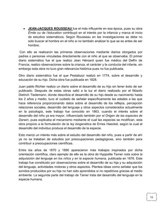 

JEAN-JACQUES ROUSSEAU fue el más influyente en esa época, pues su obra
Émile ou de l’éducation contribuyó en el interés por la infancia y marca el inicio
de estudios sistemáticos. Según Rousseau en las investigaciones se debe no
solo buscar al hombre en el niño si no también analizar lo que se es antes de ser
hombre.

Con ello se realizaron las primeras observaciones mediante diarios otorgados por
padres o personas vinculadas directamente con el niño al que se observaba. El primer
diario sistemático fue el que realizo Jean Héroard quien fue médico del Delfín de
Francia, realizo observaciones sobre la crianza, el carácter y la conducta del infante, sin
embargo esta obra no tuvo gran relevancia histórica pues no fue publicada.
Otro diario sistemático fue el que Pestalozzi realizó en 1774, sobre el desarrollo y
educación de su hijo. Dicha obra fue publicada en 1828.
Juan pablo Richter realizo un diario sobre el desarrollo de su hijo sin tener éxito de ser
publicado. Después de estas obras salió a la luz el diario realizado por el filósofo
Dietrich Tiedemann, donde describía el desarrollo de su hijo desde su nacimiento hasta
los 2 años y medio, tuvo el cuidado de señalar específicamente las edades a las que
hace referencia proporcionando datos sobre el desarrollo de los reflejos, percepción
relaciones sociales, desarrollo del lenguaje y otros aspectos considerados actualmente
en la psicología, este trabajo fue conocido en 1863, cuando el interés sobre el
desarrollo del niño ya era mayor, influenciado también por el Origen de las especies de
Darwin, pues explicaba el mecanismo mediante el cual las especies se modifican, esta
obra propicio a la formulación de la ley biogenética de Ernes Haeckel, según la cual el
desarrollo del individuo produce el desarrollo de la especie.
Esto marcó un interés más sobre el estudio del desarrollo del niño, pues a partir de ahí
ya no se trataban de estudios por preocupaciones pedagógicas, sino también para
contribuir a preocupaciones científicas.
Entre los años de 1870 y 1880 aparecieron más trabajos inspirados por dicha
orientación científica, claro ejemplo de ello es la obra de Hyppolite Tainer nota sobre la
adquisición del lenguaje en los niños y en la especie humana, publicada en 1876. Este
trabajo fue constituido por observaciones sobre el desarrollo de su hija y su adquisición
del lenguaje, actividades motoras y otros aspectos. Plantea ideas como señalar que los
sonidos producidos por su hija no han sido aprendidos si no repetitivos gracias al medio
ambiente. La segunda parte del trabajo de Tainer trata del desarrollo del lenguaje en la
especie humana.

11

 