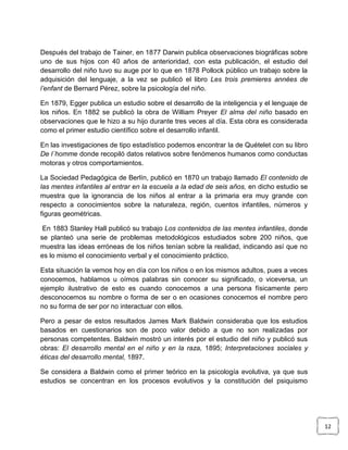 Después del trabajo de Tainer, en 1877 Darwin publica observaciones biográficas sobre
uno de sus hijos con 40 años de anterioridad, con esta publicación, el estudio del
desarrollo del niño tuvo su auge por lo que en 1878 Pollock público un trabajo sobre la
adquisición del lenguaje, a la vez se publicó el libro Les trois premieres années de
l’enfant de Bernard Pérez, sobre la psicología del niño.
En 1879, Egger publica un estudio sobre el desarrollo de la inteligencia y el lenguaje de
los niños. En 1882 se publicó la obra de William Preyer El alma del niño basado en
observaciones que le hizo a su hijo durante tres veces al día. Esta obra es considerada
como el primer estudio científico sobre el desarrollo infantil.
En las investigaciones de tipo estadístico podemos encontrar la de Quételet con su libro
De l´homme donde recopiló datos relativos sobre fenómenos humanos como conductas
motoras y otros comportamientos.
La Sociedad Pedagógica de Berlín, publicó en 1870 un trabajo llamado El contenido de
las mentes infantiles al entrar en la escuela a la edad de seis años, en dicho estudio se
muestra que la ignorancia de los niños al entrar a la primaria era muy grande con
respecto a conocimientos sobre la naturaleza, región, cuentos infantiles, números y
figuras geométricas.
En 1883 Stanley Hall publicó su trabajo Los contenidos de las mentes infantiles, donde
se planteó una serie de problemas metodológicos estudiados sobre 200 niños, que
muestra las ideas erróneas de los niños tenían sobre la realidad, indicando así que no
es lo mismo el conocimiento verbal y el conocimiento práctico.
Esta situación la vemos hoy en día con los niños o en los mismos adultos, pues a veces
conocemos, hablamos u oímos palabras sin conocer su significado, o viceversa, un
ejemplo ilustrativo de esto es cuando conocemos a una persona físicamente pero
desconocemos su nombre o forma de ser o en ocasiones conocemos el nombre pero
no su forma de ser por no interactuar con ellos.
Pero a pesar de estos resultados James Mark Baldwin consideraba que los estudios
basados en cuestionarios son de poco valor debido a que no son realizadas por
personas competentes. Baldwin mostró un interés por el estudio del niño y publicó sus
obras: El desarrollo mental en el niño y en la raza, 1895; Interpretaciones sociales y
éticas del desarrollo mental, 1897.
Se considera a Baldwin como el primer teórico en la psicología evolutiva, ya que sus
estudios se concentran en los procesos evolutivos y la constitución del psiquismo

12

 