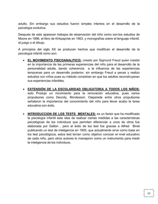 adulto. Sin embargo sus estudios fueron simples intentos en el desarrollo de la
psicología evolutiva.
Después de esto aparecen trabajos de observación del niño como son:los estudios de
Moore en 1896, el libro de Kirkpaprisk en 1903, y monografías sobre el lenguaje infantil,
el juego o el dibujo.
A principios del siglo XX se producen hechos que modifican el desarrollo de la
psicología infantil como son:


EL MOVIMIENTO PSICOANALITICO: creado por Sigmund Freud quien insistió
en la importancia de las primeras experiencias del niño para el desarrollo de la
personalidad adulta, dando coherencia a la influencia de las experiencias
tempranas para un desarrollo posterior, sin embargo Freud a penas y realizo
estudios con niños pues su método consistían en que los adultos reconstruyeran
sus experiencias infantiles.



EXTENSIÓN DE LA ESCOLARIDAD OBLIGATORIA A TODOS LOS NIÑOS:
esto Produjo un movimiento para la renovación educativa, pues varios
propulsores como Decroly, Montessori, Claparede entre otros propulsores
señalaron la importancia del conocimiento del niño para llevar acabo la tarea
educativa con éxito.



INTRODUCCION DE LOS TESTS MENTALES: es un factor que ha modificado
la psicología infantil esta idea de realizar ciertas medidas a las características
psicológicas de los individuos que permitan diferenciar a unos de otros fue
elaborada por Galton , pero el éxito de los test fue gracias a Alfred Binet
publicando un test de inteligencia en 1905, que actualmente sirve como base en
los test psicológicos, estos test tenían como objetivo conocer el nivel educativo
de cada niño, pero otros autores lo manejaron como un instrumento para medir
la inteligencia de los individuos.

13

 