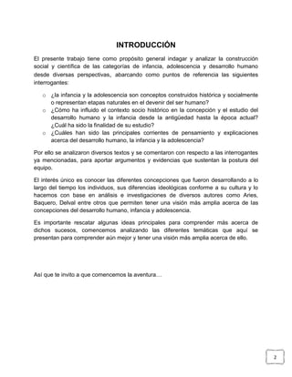 INTRODUCCIÓN
El presente trabajo tiene como propósito general indagar y analizar la construcción
social y científica de las categorías de infancia, adolescencia y desarrollo humano
desde diversas perspectivas, abarcando como puntos de referencia las siguientes
interrogantes:
o ¿la infancia y la adolescencia son conceptos construidos histórica y socialmente
o representan etapas naturales en el devenir del ser humano?
o ¿Cómo ha influido el contexto socio histórico en la concepción y el estudio del
desarrollo humano y la infancia desde la antigüedad hasta la época actual?
¿Cuál ha sido la finalidad de su estudio?
o ¿Cuáles han sido las principales corrientes de pensamiento y explicaciones
acerca del desarrollo humano, la infancia y la adolescencia?
Por ello se analizaron diversos textos y se comentaron con respecto a las interrogantes
ya mencionadas, para aportar argumentos y evidencias que sustentan la postura del
equipo.
El interés único es conocer las diferentes concepciones que fueron desarrollando a lo
largo del tiempo los individuos, sus diferencias ideológicas conforme a su cultura y lo
hacemos con base en análisis e investigaciones de diversos autores como Aries,
Baquero, Delval entre otros que permiten tener una visión más amplia acerca de las
concepciones del desarrollo humano, infancia y adolescencia.
Es importante rescatar algunas ideas principales para comprender más acerca de
dichos sucesos, comencemos analizando las diferentes temáticas que aquí se
presentan para comprender aún mejor y tener una visión más amplia acerca de ello.

Así que te invito a que comencemos la aventura…

2

 