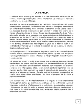 LA INFANCIA
La infancia, desde nuestro punto de vista, si es una etapa natural en la vida del ser
humano, sin embargo el concepto o término “Infancia” se fue construyendo histórica y
socialmente con el paso del tiempo.
A lo largo del tiempo la humanidad ha ido cambiando y adaptándose a las nuevas
necesidades de su contexto. Un elemento clave ha sido la concepción de la infancia,
que se ha ido construyendo y dando relevancia en diferentes épocas. Debido a esto se
han realizado diversas investigaciones para ampliar y conocer más acerca de la
infancia y la concepción de la misma. Una de las más destacadas fue la de Philippe
Aries, quien afirmaba que la concepción que actualmente tenemos de la infancia no se
remonta más allá del siglo XVII y XVIII. Aries ofrece sus afirmaciones en dos series: la
primera de ellas plantea que durante esa época el sentimiento que actualmente se
muestra hacia la infancia no parecía existir, no había nada que diferenciara a los niños
de los demás y tal vez la duda más intrigante es ¿cuál era el motivo o razón de tan
obstinada idea? Tal vez fue el contexto de desarrollo de las personas, la cultura o
simplemente la ignorancia.
En un principio debido a ciertas creencias religiosas la “infancia” era considerada como
el estado más vil y peligrosa después de la muerte, debido a que se nace del “pecado
original”, por ello debíamos salir de esta etapa lo más pronto posible mediante nuestras
buenas acciones.
Por ejemplo, en su libro El niño y la vida familiar en el Antiguo Régimen Philippe Aries
estudia la vida del niño en familia en el siglo XVIII, descubriendo con ello que en esa
época a los niños se les consideraba como mascotas, eran vistos como una diversión,
por lo que si un niño llegaba a fallecer no era tomado con tanta importancia pues era
muy raro que los niños superaran esa etapa de dependencia de los adultos, era ahí
cuando se le asignaba un nombre y formaba parte de la sociedad, empezando a ser
tratado como adulto siendo diferenciado, de estos, únicamente por la fuerza y
capacidades menores.
En la segunda serie Aries describe la transición de la antigua a la nueva concepción de
infancia, por ello plantea que esta transición tuvo lugar con dos sentimientos: el primero
“mignotage” en donde el niño hace evidente el sentimiento y la necesidad de protección
y dependencia por parte del adulto, el segundo sentimiento abarca la escolarización el
lugar donde el niño pasa la mayor parte de su tiempo y un escenario perfecto para la
observación del mismo.

3

 