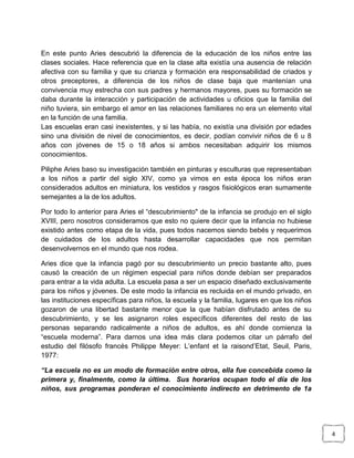 En este punto Aries descubrió la diferencia de la educación de los niños entre las
clases sociales. Hace referencia que en la clase alta existía una ausencia de relación
afectiva con su familia y que su crianza y formación era responsabilidad de criados y
otros preceptores, a diferencia de los niños de clase baja que mantenían una
convivencia muy estrecha con sus padres y hermanos mayores, pues su formación se
daba durante la interacción y participación de actividades u oficios que la familia del
niño tuviera, sin embargo el amor en las relaciones familiares no era un elemento vital
en la función de una familia.
Las escuelas eran casi inexistentes, y si las había, no existía una división por edades
sino una división de nivel de conocimientos, es decir, podían convivir niños de 6 u 8
años con jóvenes de 15 o 18 años si ambos necesitaban adquirir los mismos
conocimientos.
Piliphe Aries baso su investigación también en pinturas y esculturas que representaban
a los niños a partir del siglo XIV, como ya vimos en esta época los niños eran
considerados adultos en miniatura, los vestidos y rasgos fisiológicos eran sumamente
semejantes a la de los adultos.
Por todo lo anterior para Aries el “descubrimiento" de la infancia se produjo en el siglo
XVIII, pero nosotros consideramos que esto no quiere decir que la infancia no hubiese
existido antes como etapa de la vida, pues todos nacemos siendo bebés y requerimos
de cuidados de los adultos hasta desarrollar capacidades que nos permitan
desenvolvernos en el mundo que nos rodea.
Aries dice que la infancia pagó por su descubrimiento un precio bastante alto, pues
causó la creación de un régimen especial para niños donde debían ser preparados
para entrar a la vida adulta. La escuela pasa a ser un espacio diseñado exclusivamente
para los niños y jóvenes. De este modo la infancia es recluida en el mundo privado, en
las instituciones específicas para niños, la escuela y la familia, lugares en que los niños
gozaron de una libertad bastante menor que la que habían disfrutado antes de su
descubrimiento, y se les asignaron roles específicos diferentes del resto de las
personas separando radicalmente a niños de adultos, es ahí donde comienza la
“escuela moderna”. Para darnos una idea más clara podemos citar un párrafo del
estudio del filósofo francés Philippe Meyer: L’enfant et la raisond’Etat, Seuil, Paris,
1977:
“La escuela no es un modo de formación entre otros, ella fue concebida como la
primera y, finalmente, como la última. Sus horarios ocupan todo el día de los
niños, sus programas ponderan el conocimiento indirecto en detrimento de 1a

4

 
