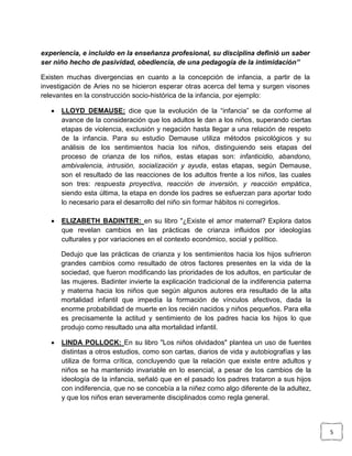experiencia, e incluido en la enseñanza profesional, su disciplina definió un saber
ser niño hecho de pasividad, obediencia, de una pedagogía de la intimidación”
Existen muchas divergencias en cuanto a la concepción de infancia, a partir de la
investigación de Aries no se hicieron esperar otras acerca del tema y surgen visones
relevantes en la construcción socio-histórica de la infancia, por ejemplo:


LLOYD DEMAUSE: dice que la evolución de la “infancia” se da conforme al
avance de la consideración que los adultos le dan a los niños, superando ciertas
etapas de violencia, exclusión y negación hasta llegar a una relación de respeto
de la infancia. Para su estudio Demause utiliza métodos psicológicos y su
análisis de los sentimientos hacia los niños, distinguiendo seis etapas del
proceso de crianza de los niños, estas etapas son: infanticidio, abandono,
ambivalencia, intrusión, socialización y ayuda, estas etapas, según Demause,
son el resultado de las reacciones de los adultos frente a los niños, las cuales
son tres: respuesta proyectiva, reacción de inversión, y reacción empática,
siendo esta última, la etapa en donde los padres se esfuerzan para aportar todo
lo necesario para el desarrollo del niño sin formar hábitos ni corregirlos.



ELIZABETH BADINTER: en su libro "¿Existe el amor maternal? Explora datos
que revelan cambios en las prácticas de crianza influidos por ideologías
culturales y por variaciones en el contexto económico, social y político.
Dedujo que las prácticas de crianza y los sentimientos hacia los hijos sufrieron
grandes cambios como resultado de otros factores presentes en la vida de la
sociedad, que fueron modificando las prioridades de los adultos, en particular de
las mujeres. Badinter invierte la explicación tradicional de la indiferencia paterna
y materna hacia los niños que según algunos autores era resultado de la alta
mortalidad infantil que impedía la formación de vínculos afectivos, dada la
enorme probabilidad de muerte en los recién nacidos y niños pequeños. Para ella
es precisamente la actitud y sentimiento de los padres hacia los hijos lo que
produjo como resultado una alta mortalidad infantil.



LINDA POLLOCK: En su libro "Los niños olvidados" plantea un uso de fuentes
distintas a otros estudios, como son cartas, diarios de vida y autobiografías y las
utiliza de forma crítica, concluyendo que la relación que existe entre adultos y
niños se ha mantenido invariable en lo esencial, a pesar de los cambios de la
ideología de la infancia, señaló que en el pasado los padres trataron a sus hijos
con indiferencia, que no se concebía a la niñez como algo diferente de la adultez,
y que los niños eran severamente disciplinados como regla general.

5

 