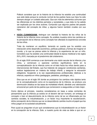 Pollock considera que en la historia de la infancia ha existido una continuidad
que está dada porque la conducta normal de los padres hacia sus hijos ha sido
siempre otorgar un cuidado adecuado. Que son más los elementos comunes que
las diferencias en los distintos períodos y sociedades, y que ésta no ha sabido
ser explicada por los otros autores. Comprobó que algunos padres del pasado
carecieron del concepto de niñez, y algunos fueron también crueles con sus
hijos.


HUGH CUNNINGHAM: distingue con claridad la historia de los niños de la
historia de la infancia como concepto. Su análisis muestra cómo los cambios en
la percepción de la infancia como concepto han afectado la experiencia concreta
de los niños.
Trata de mantener un equilibrio, teniendo en cuenta que ha existido una
interacción entre desarrollo económico, políticas públicas y formas de imaginar el
mundo, y lo que se piensa sobre la infancia y la experiencia de ser un niño.
Considera que ha existido una continuidad desde la época medieval a los siglos
XVI y XVII, marcada por el predominio del cristianismo.
En el siglo XVIII comienza a ser dominante una visión secular de la infancia y los
niños, y comienzan a operarse cambios significativos tanto en la
conceptualización de la infancia como en el trato hacia los niños dando paso a
intervenciones del Estado, que fue tratando de asegurar condiciones sanitarias,
realizar legislaciones en materia de trabajo infantil, y asegurar la educación
obligatoria. Surgiendo a la vez especializaciones profesionales relativas a la
infancia, expertos en niños (pedagogos, pediatras, psicólogos, etc.).
Dice que es en el siglo XX donde se produjeron los cambios más rápidos tanto
en la conceptualización como en la experiencia de la infancia, se produce una
disminución drástica en las tasas de mortalidad infantil, dándole una valorización
emocional por parte de los padres que comenzaron a asegurarles un trato mejor.

Como dijimos al principio, nosotros consideramos en base a estas corrientes de
pensamiento que la infancia ya existía en el devenir del ser humano, sin embargo el
concepto o bien el descubrimiento de la infancia como tal se ve influenciada por los
cambios sociales, la industrialización, y un factor muy importante la escolarización,
dicha concepción de la infancia que se va desarrollando cambia mucho el papel que los
niños juegan en la sociedad actualmente.
Pero quizá se pregunten el por qué consideramos que la industrialización es un factor
en la concepción de la infancia. Esto, a nuestro punto de vista se debe a que en un

6

 