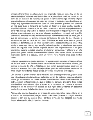 principio el tener hijos era algo natural y no importaba nada, es como hoy en día los
“perros callejeros” estamos tan acostumbrados a que existan miles de perros en las
calles de las ciudades de nuestro país que ya lo vemos como algo cotidiano o típico,
son animales que divagan por las calles sin nombre ni cuidados, pues lo niños en un
tiempo muy lejano eran considerados como tal, como animales que eran para divertirse
un rato pues tarde o temprano se morían sin llegar a la edad adulta, cuando la
industrialización se comenzó a dar los niños comenzaron a tomar un papel económico
en la vida pues ya empezaban a trabajar cuando dejaban de requerir cuidados de los
adultos, eran explotados con jornadas laborales agotadoras, y a partir del siglo XIX
comienza a tornarse un acto de concientización y sentimiento hacia los niños, por lo
que se comenzaron a generar mejores condiciones de vida de los infantes, la
escolarización por su parte es otro factor influyente en este tema pues al generar
condiciones benéficas para los niños se crearon sitios especialmente para ellos, y hoy
en día el tener a un niño no solo se refiere al sentimiento y la alegría que esto puede
causar en algunos, sino también significa asumir una responsabilidad y un gasto
económico, pues la sociedad actual es productora y consumista, y el tener a un niño
genera más gastos tanto en sus necesidades básicas como comer, dormir, necesidades
fisiológicas, asistir a la escuela, tener un vestido, ropa, higiene entre otras muchas
cosas.
Notamos que realmente ciertos aspectos no han cambiado, como en el caso en el que
los adultos visten a los infantes como un modelo en miniatura de ellos mismos, por
ejemplo si el padre del niño es futbolista, es muy común que veamos que a sus hijos los
vistan con atuendos deportivos, otro ejemplo es que a veces los padres hacen que los
niños actúen dependiendo de sus gustos, creencias, costumbres e ideologías.
Otro caso es el que los infantes de la clase alta eran criados por terceros, y los de clase
baja interactuaban directamente con su familia, hoy en día podemos notar una situación
similar, ya no aunado a las clases sociales, sino más bien a la situación laboral de los
padres, existen profesionistas a los que su trabajo les consume gran parte de su tiempo
impidiéndoles estar con sus hijos, y se ven en la necesidad de contratar a personas
encargadas de la crianza y el cuidado de sus hijos, estas personas en ocasiones
pueden formar parte de la familia misma como abuelos, tíos, etc.
Además otro ejemplo ilustrativo en el caso del amor maternal se hace evidente en la
actualidad las madres sobreprotegen mucho a los niños para que no caigan en malos
pasos y le dan todo su cariño y amor , por tanto el niño es más apegado a su madre
debido a la estrecha relación que han formado.

7

 