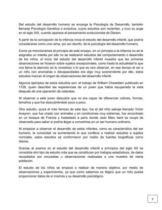 Del estudio del desarrollo humano se encarga la Psicología de Desarrollo, también
llamada Psicología Genética o evolutiva, cuyos estudios son recientes, y tuvo su auge
en el siglo XIX, cuando aparece el pensamiento evolucionista de Darwin.
A partir de la concepción de la infancia inicia el estudio del desarrollo infantil, que podría
considerarse como una rama, por así decirlo, de la psicología del desarrollo humano.
Como ya mencionamos al principio de este ensayo, en un principio a la infancia no se le
asignaba un interés por ello no se realizaron estudios del comportamiento o desarrollo
de los niños, el inicio del estudio del desarrollo infantil muestra que las primeras
observaciones se hicieron sobre sujetos excepcionales, como hasta la actualidad lo que
nos llama la atención es lo novedoso o lo que es raro observar, en ese tiempo el ver a
un niño con anomalías o discapacidades era algo muy sorprendente por ello, estos
estudios marcan el origen de observaciones del desarrollo infantil.
Algunos ejemplos de estos estudios son: el trabajo de William Cheselden publicado en
1728, quien describió las experiencias de un joven que había recuperado la vista
después de una operación de cataratas.
Al observar a este joven descubre que no era capaz de diferenciar colores, formas,
tamaños y que fue descubriéndolo poco a poco.
Otro estudio, quizá el más famoso de este tipo, fue el del niño salvaje llamado Victor
Aveyron, que fue criado con animales y en condiciones muy extremas, fue encontrado
en un bosque de Francia y trasladado a parís donde Jean Marc Itard se ocupó de
observarlo para saber si podría llegar a convertirse en un ser humano ordinario.
Al empezar a observar el desarrollo de estos infantes, como es característico del ser
humano, la curiosidad va aumentando lo que conlleva a realizar estudios a sujetos
normales, estos estudios se conformaron por medio de fuentes biográficas como
diarios.
Gracias al avance en el estudio del desarrollo infantil a principios del siglo XX se
consolida otro tipo de estudio más que se constituían por trabajos estadísticos, de datos
recopilados por encuestas u observaciones realizadas a una muestra de cierta
población.
El estudio de los niños se empezó a realizar de manera objetiva, por medio de
observaciones y experimentos, ya que como sabemos es ilógico que un niño pueda
proporcionar datos de sí mismos y su desarrollo psicológico.

9

 