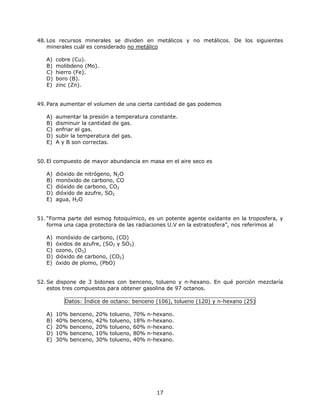 48.Los recursos minerales se dividen en metálicos y no metálicos. De los siguientes
minerales cuál es considerado no metálico
A) cobre (Cu).
B) molibdeno (Mo).
C) hierro (Fe).
D) boro (B).
E) zinc (Zn).
49.Para aumentar el volumen de una cierta cantidad de gas podemos
A) aumentar la presión a temperatura constante.
B) disminuir la cantidad de gas.
C) enfriar el gas.
D) subir la temperatura del gas.
E) A y B son correctas.
50.El compuesto de mayor abundancia en masa en el aire seco es
A) dióxido de nitrógeno, N2O
B) monóxido de carbono, CO
C) dióxido de carbono, CO2
D) dióxido de azufre, SO2
E) agua, H2O
51. “Forma parte del esmog fotoquímico, es un potente agente oxidante en la troposfera, y
forma una capa protectora de las radiaciones U.V en la estratosfera”, nos referimos al
A) monóxido de carbono, (CO)
B) óxidos de azufre, (SO2 y SO3)
C) ozono, (O3)
D) dióxido de carbono, (CO2)
E) óxido de plomo, (PbO)
52. Se dispone de 3 bidones con benceno, tolueno y n-hexano. En qué porción mezclaría
estos tres compuestos para obtener gasolina de 97 octanos.
Datos: Índice de octano: benceno (106), tolueno (120) y n-hexano (25)
A) 10% benceno, 20% tolueno, 70% n-hexano.
B) 40% benceno, 42% tolueno, 18% n-hexano.
C) 20% benceno, 20% tolueno, 60% n-hexano.
D) 10% benceno, 10% tolueno, 80% n-hexano.
E) 30% benceno, 30% tolueno, 40% n-hexano.
17
 