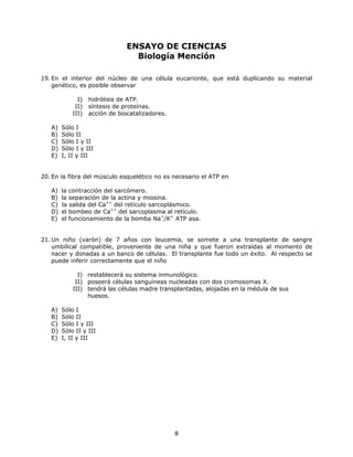 ENSAYO DE CIENCIAS
Biología Mención
19. En el interior del núcleo de una célula eucarionte, que está duplicando su material
genético, es posible observar
I) hidrólisis de ATP.
II) síntesis de proteínas.
III) acción de biocatalizadores.
A) Sólo I
B) Sólo II
C) Sólo I y II
D) Sólo I y III
E) I, II y III
20. En la fibra del músculo esquelético no es necesario el ATP en
A) la contracción del sarcómero.
B) la separación de la actina y miosina.
C) la salida del Ca++
del retículo sarcoplásmico.
D) el bombeo de Ca++
del sarcoplasma al retículo.
E) el funcionamiento de la bomba Na+
/K+
ATP asa.
21.Un niño (varón) de 7 años con leucemia, se somete a una transplante de sangre
umbilical compatible, proveniente de una niña y que fueron extraídas al momento de
nacer y donadas a un banco de células. El transplante fue todo un éxito. Al respecto se
puede inferir correctamente que el niño
I) restablecerá su sistema inmunológico.
II) poseerá células sanguíneas nucleadas con dos cromosomas X.
III) tendrá las células madre transplantadas, alojadas en la médula de sus
huesos.
A) Sólo I
B) Sólo II
C) Sólo I y III
D) Sólo II y III
E) I, II y III
8
 