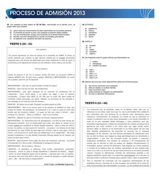 10
48. Con respecto al texto teatral de Gil de Raiz, mencionado en el párrafo cinco, se
puede inferir que Huidobro
A) aplicó todos los conocimientos de teatro aprendidos con los poetas parisinos.
B) al momento de escribir la obra, tuvo presente la tradición teatral realista.
C) con sus innovaciones, produjo una revolución en el ámbito teatral europeo.
D) escribió una obra transgresora en cuanto a la temática que aborda.
E) se adelantó a los creadores del teatro del absurdo.
TEXTO 5 (49 – 52)
Acto primero
“La escena representa un trozo de parque en la hacienda de SORIN. Al fondo, la
ancha alameda que conduce al lago aparece cortada por un estrado provisional
dispuesto para una función de aficionados que oculta totalmente la vista de aquel. A
la derecha y a la izquierda del estrado se ven arbustos, varias sillas y una mesita.
Escena primera
Acaba de ponerse el sol. En el estrado, detrás del telón, se encuentra IAKOV y
algunos MOZOS más. Se oyen toses y golpes; MASCHA y MEDVEDENKO, de vuelta
de un paseo, aparecen por la izquierda.
MEDVEDENKO.- ¿Por qué va usted siempre vestida de negro?
MASCHA.- Llevo luto por mi vida. Soy desgraciada.
MEDVEDENKO.- ¿Por qué? (Después de un momento de meditación.) No lo
comprendo... Tiene usted salud, y su padre, sin llegar a rico, es hombre
acomodado... ¡Cuánto más difícil es mi vida que la suya! ¡No gano arriba de
veintitrés rublos mensuales; me hacen, además, un descuento de esa cantidad y,
sin embargo, no me visto de luto! (Se sientan.)
MASCHA.- ¡El dinero no es todo! ¡También un pobre puede ser feliz!
MEDVEDENKO.- ¡Eso es en teoría, pero en la práctica la realidad es esta: que
somos mi madre, dos hermanas, un hermanito y yo, y que en casa no entra más
sueldo que los veintitrés rublos!... ¿Y acaso no hay que comer y beber?... ¿Que
comprar té y azúcar?... ¿Pues y el tabaco?... ¡Esa es la cuestión!
MASCHA.- (Fijando los ojos en el estrado.) La función empezará pronto.
MEDVEDENKO.- Sí. Sarechnaia hace de protagonista, y la obra ha sido escrita por
Konstantin Gavrilich. ¡Con lo enamorados que están, sus almas se unirán en un
común anhelo por reproducir la misma imagen artística!... ¡Para el alma de usted y
la mía, en cambio, no hay puntos de contacto!... ¡La quiero, y la tristeza no me deja
permanecer en casa! ¡Todos los días hago seis «verstas» a pie al venir aquí, y seis al
volver, y no encuentro en usted más que indiferencia! ¡Y se comprende!... ¡No tengo
medios económicos, y sí una familia numerosa! ¡Buenas ganas las de casarse con
quien no tiene para comer!
MASCHA.- ¡Qué tontería! (Toma rapé.) Su amor me conmueve, solo que... no puedo
corresponder a él. Eso es todo. (Tendiéndole la tabaquera.) Sírvase.
MEDVEDENKO.- No me apetece. (Pausa.)
MASCHA.- La atmósfera es sofocante. Esta noche, seguramente, tendremos
tormenta... ¡Usted se pasa el tiempo filosofando y hablando de dinero!... ¡Según
usted, no existe desgracia mayor que la pobreza..., mientras que a mí, en cambio,
me parece mil veces más fácil el tener que ir vestida de harapos y el pedir limosna
que!... ¡No!... ¡No iba usted a comprenderlo!”
Antón Chejov, La Gaviota (fragmento).
49. ESTRADO
A) plataforma
B) tribuna
C) bambalina
D) pedestal
E) tarima
50. ANHELO
A) empeño
B) fin
C) deseo
D) propósito
E) objetivo
51. Del fragmento anterior puede inferirse que Medvedenko es
I. soltero.
II. dramaturgo.
III. huérfano de padre.
A) Sólo I
B) Sólo II
C) Sólo I y II
D) Sólo I y III
E) Sólo II y III
52. Mascha dice que esa noche seguramente habrá una tormenta porque
A) hay mucha conmoción en el ambiente.
B) está por estallar un conflicto familiar.
C) hace muchísimo calor.
D) quiere expresar su disgusto con Medvedenko.
E) ha visto un atardecer amenazante.
TEXTO 6 (53 – 60)
1. “La revolución que la televisión causa en la familia, sobre todo por su
influencia en los niños, nada tiene que ver con la perversidad bien sabida de
sus contenidos sino que proviene de su eficacia como instrumento para
comunicar conocimientos. El problema no estriba en que la televisión no
eduque lo suficiente sino en que educa demasiado y con fuerza irresistible; lo
malo no es que transmita falsas mitologías y otros embelecos sino que
desmitifica vigorosamente y disipa sin miramientos las nieblas cautelares de la
ignorancia que suele envolver a los niños para que sigan siendo niños.
Durante siglos, la infancia se ha mantenido en un limbo aparte del que solo
iban saliendo gradualmente los pequeños de acuerdo con la voluntad
pedagógica de los mayores. Las dos fuentes principales de información eran
por un lado los libros, que exigían un largo aprendizaje para ser descifrados y
comprendidos, y por otro las lecciones orales de padres y maestros,
dosificadas sabiamente. Los modelos de conducta y de interpretación del
mundo que se ofrecían al niño no podían ser elegidos voluntariamente ni
rechazados, porque carecían de alternativa. Solo llegados ya a cierta madurez
y curados de la infancia iban los neófitos enterándose de que existían más
cosas en el cielo y en la tierra de las que hasta entonces se les había permitido
conocer. Cuando la información revelaba las alternativas posibles a los
dogmas familiares, dando paso a la angustiosa incertidumbre de la elección, la
persona estaba lo suficiente formada para soportar mejor o peor la perplejidad.
2. Pero la televisión ha terminado con ese progresivo desvelamiento de las
realidades feroces e intensas de la vida humana. Las verdades de la carne (el
sexo, la procreación, las enfermedades, la muerte…) y las verdades de la fuerza
 
