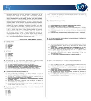 11
(la violencia, la guerra, el dinero, la ambición y la incompetencia de los
príncipes de este mundo) se hurtaban antes a las miradas infantiles
cubriéndolas con un velo de recato o vergüenza que solo se levantaba poco a
poco. La identidad infantil (la mal llamada “inocencia” de los niños) consistía
en ignorar esas cosas y no manejar sino fábulas acerca de ellas mientras que
los adultos se caracterizaban precisamente por poseer y administrar la clave
de tantos secretos. El niño crecía en una oscuridad acogedora, levemente
intrigado por esos temas sobre los que aún no se le respondía del todo,
admirando con envidia la sabiduría de los mayores y deseoso de crecer para
llegar a ser digno de compartirla. Pero la televisión rompe esos tabúes y con
generoso embarullamiento lo cuenta todo: deja todos los misterios con el culo
al aire y la mayoría de las veces de la forma más literal posible. Los niños ven
en la pantalla escenas de sexo y matanzas bélicas, desde luego, se enteran de
que los políticos mienten y estafan o de que otras personas se burlan de
cuanto sus padres les dicen que hay que venerar. Además para ver televisión
no hace falta aprendizaje alguno especializado: se acabó la trabajosa barrera
que la alfabetización imponía ante los contenidos de los libros”.
Fernando Savater, El Valor de Educar (fragmento).
53. INCERTIDUMBRE
A) irresolución
B) desconfianza
C) extrañeza
D) duda
E) vacilación
54. HURTABAN
A) proyectaban
B) ocultaban
C) minimizaban
D) esquivaban
E) robaban
55. Según el párrafo uno antes de la aparición de la televisión, ¿cuáles eran las dos
fuentes principales de información en los procesos de educación infantil?
A) Los mitos y relatos de ficción y la interpretación de los mismos.
B) Los textos de estudio y las enseñanzas orales de la familia y la escuela.
C) La enseñanza formal del colegio y la orientación ética de algunas instituciones.
D) La voluntad de aprendizaje y la necesidad de desarrollo social y cultural.
E) El esfuerzo pedagógico de los docentes y la obligación moral de las familias.
56. El propósito comunicativo del fragmento anterior es
A) probar que el aporte de la televisión a los niños es realmente nulo, pues la
mayoría de los programas no son culturales.
B) manifestar que la televisión ha introducido un quiebre en la cultura familiar al
convertirse en el centro de atracción de sus integrantes.
C) confirmar que el gran éxito de la televisión se debe a que satisface los intereses
culturales del público.
D) afirmar que el rol social de la televisión se ha desdibujado en virtud de la
permanente búsqueda de audiencias.
E) plantear que la televisión, siendo efectiva en su finalidad, entrega información de
diversa índole sin ningún tipo de filtros.
57. La perspectiva discursiva dominante asumida por el emisor en el fragmento anterior
respecto de la televisión es
A) crítica.
B) parcial.
C) objetiva.
D) reflexiva.
E) neutral.
58.
“(...) deja todos los misterios con el culo al aire y la mayoría de las veces de la
forma más literal posible (...)”
El uso de la expresión popular en cursivas
A) muestra que el emisor tiene un manejo del lenguaje formal y coloquial.
B) pretende poner un toque de humor a la materia tratada.
C) tiene como propósito comunicativo hacer comprensible el fragmento a todo tipo
de lector.
D) enfatiza la postura del emisor con un recurso estilístico que no es propio del tipo
de discurso.
E) evidencia el enojo y el apasionamiento que produce en el emisor el tema tratado.
59. ¿En cuál de las siguientes opciones aparece un prejuicio expuesto en el fragmento
con relación al tema de la televisión?
A) “La revolución que la televisión causa en la familia, sobre todo por su influencia
en los niños, nada tiene que ver con la perversidad bien sabida de sus
contenidos (...)”
B) “Durante siglos, la infancia se ha mantenido en un limbo aparte del que solo iban
saliendo gradualmente los pequeños de acuerdo con la voluntad pedagógica (...)”
C) “Los modelos de conducta y de interpretación del mundo que se ofrecían al niño
no podían ser elegidos voluntariamente (...)”
D) “La identidad infantil (...) consistía en ignorar esas cosas y no manejar sino
fábulas acerca de ellas (...)”
E) “Los niños ven en la pantalla escenas de sexo y matanzas bélicas (...)”
60. Según el emisor, la televisión tiene un impacto en la sociedad actual porque
A) ejerce una influencia en el niño al presentar patrones conductuales que muchas
veces van en contra de lo que la familia le ha enseñado.
B) le entrega al niño herramientas que le permitan enfrentar “la cruda realidad” de
manera más directa.
C) ha desarrollado códigos de comunicación para los cuales no se hace necesario
un saber previo que permita su comprensión.
D) está presente en la mayoría de los hogares, reduciendo los espacios de
comunicación entre los padres y sus hijos.
E) ha permitido que los niños desarrollen de manera anticipada un espíritu crítico al
conocer lo que pasa en la sociedad actual.
 
