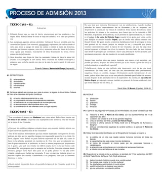 12
TEXTO 7 (61 – 62)
A plena luz
1. Echando humo bajo su traje de hierro, atormentado por las picaduras y las
llagas, Alvar Núñez Cabeza de Vaca se baja del caballo y ve a Dios por primera
vez.
2. Las mariposas gigantes aletean alrededor. Cabeza de Vaca se arrodilla ante las
cataratas del Iguazú. Los torrentes, estrepitosos, espumosos, se vuelcan desde el
cielo para lavar la sangre de todos los caídos y redimir a todos los desiertos,
raudales que desatan vapores y arco iris y arrancan selvas del fondo de la tierra
seca: aguas que braman, eyaculación de Dios fecundando la tierra, eterno
primer día de la Creación.
3. Para descubrir esta lluvia de Dios ha caminado Cabeza de Vaca la mitad del
mundo y ha navegado la otra mitad. Para conocerla ha sufrido naufragios y
penares; para verla ha nacido con ojos en la cara. Lo que le quede de vida será
de regalo.
Eduardo Galeano, Memoria del fuego (fragmento).
61. ESTREPITOSOS
A) amenazadores
B) abundantes
C) impresionantes
D) estruendosos
E) enormes
62. Del tercer párrafo se concluye que, para el emisor, la llegada de Alvar Núñez Cabeza
de Vaca a las cataratas del Iguazú constituye
A) el hecho más trascendental de su vida.
B) el cumplimiento de todas sus expectativas materiales.
C) la finalización de un viaje después de muchas penurias.
D) el descubrimiento más importante de su vida.
E) la consideración de las cataratas como un lugar sagrado.
TEXTO 8 (63 – 67)
“Tras revitalizar el género con Gladiator hace cinco años, Ridley Scott vuelve con
El reino de los cielos a orquestar una superproducción histórica, esta vez situada
en la época de las Cruzadas.
¿Cree que los conflictos religiosos actuales tienen una conexión histórica directa con
lo que ocurrió en aquellos años de las Cruzadas?
–Uno de los muchos historiadores que han estado implicados en el proceso de esta
película me dijo que en aquellos tiempos era impensable poner la fe en duda. Es
decir, alguien como Balian no pudo haberse expresado en voz alta tal y como lo
hace en la película, poniendo en cuestión su fe. Pero creo que no solamente yo,
sino la gran mayoría de la población, se hace la misma pregunta que proponemos
en el guión: ¿por qué nos resulta tan difícil aceptar la fe en la que hemos sido
educados? Es una pregunta que yo siempre me he hecho. Creo que estamos donde
estamos, porque hasta hace bien poco no se podía pensar en voz alta sobre
religión, simplemente había que aceptarla. Y esto es algo que todavía ocurre en
muchos lugares del mundo. Contestando a su pregunta, creo que la conexión
histórica es obvia.
¿Desde cuándo ha querido llevar a la pantalla la época de las Cruzadas y qué lo ha
hecho posible?
Es una idea que entronca directamente con mi adolescencia, cuando muchas
películas de época, especialmente las de Kurosawa y las de Bergman, me
despertaron la pasión por los relatos de caballeros. Eran sueños de infancia, como
las películas de piratas o los westerns, pero hasta que no he conocido a Bill
Monahan, el guionista de la película, no se presentó la oportunidad real. Lo conocí
en el rodaje de La caída del Halcón Negro cuando leí un guión que había escrito
para dirigirlo él mismo titulado Trípoli, que de hecho está ahora rodando con
Russell Crowe. Me gustó mucho y mientras hablábamos traté de averiguar si tenía
más guiones en su cabeza, porque no siempre es así, y comprobé que poseía
enormes conocimientos sobre la época de las Cruzadas, así que fue algo muy
natural empezar a trabajar con él en la materia. Por otro lado, los dos tuvimos
claro desde el principio que no íbamos a hacer una película de buenos y malos, que
queríamos presentar a los dos bandos de un modo equilibrado.
Aunque hace muchos años que quiere trasladar esta época a las pantallas, ¿es
posible que ahora, después del clima mundial que se ha creado a partir del 11-S, la
película adquiera un significado especial?
Probablemente ahora es una película más importante, pero es así por pura
coincidencia. En todo caso, no creo que las coincidencias sean precisamente
negativas, tienen su sentido. Aunque efectivamente pueda interpretarse de ese
modo, quiero dejar claro que no es una película diseñada para hablar de nuestro
mundo después de los atentados del 11 de septiembre. En cambio, en La caída del
Halcón Negro, por ejemplo, aunque también se presentó de forma accidental, creo
que tenía más que ver con ello (...)”.
David Solar, El Mundo (España), 28-04-05.
63. RODAJE
A) producción
B) edición
C) grabación
D) montaje
E) filmación
64. A partir de las preguntas formuladas por el entrevistador, se puede constatar que éste
A) relaciona el filme, el Reino de los Cielos, con los acontecimientos del 11 de
septiembre del 2001.
B) cuestiona los valores de la fe de las grandes religiones.
C) critica la temática del filme La caída del Halcón Negro.
D) conecta la última película de Ridley Scott con la filmografía de Kurosawa y
Bergman.
E) atribuye connotaciones negativas de carácter político a la película El Reino de
los Cielos.
65. Ridley Scott se siente identificado con la filmografía de Kurosawa en cuanto a
A) la estética de un cine que resalta valores humanos comunes en todas las
épocas.
B) la capacidad de ella para evocar mundos fantásticos.
C) el hecho de compartir el mismo gusto por los personajes heroicos y
caballerescos.
D) la atracción que ambos tienen por la temática de las épocas históricas.
E) el interés común en la época de las cruzadas.
66. Respecto de la relación entre su película y el atentado del 11 de septiembre del 2001
al World Trade Center de Nueva York, Scott señala que
A) dado el contexto histórico, puede tener sentido actual.
B) fue creada para mostrar el mundo medieval.
C) fue diseñada para simbolizar el mundo actual.
D) existió la intención de destacar esa relación.
E) es una película sin connotación política.
 