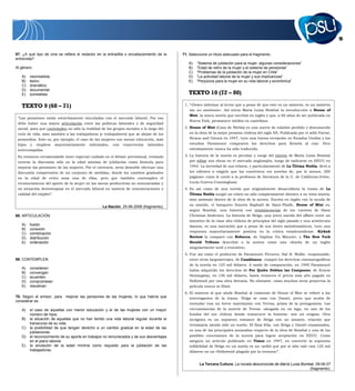 13
67. ¿A qué tipo de cine se refiere el redactor en la entradilla o encabezamiento de la
entrevista?
Al género
A) neorrealista.
B) épico.
C) dramático.
D) documental.
E) surrealista.
TEXTO 9 (68 – 71)
“Las pensiones están estrechamente vinculadas con el mercado laboral. Por eso
debe haber una mayor articulación entre las políticas laborales y de seguridad
social, para que contemplen no sólo la realidad de los grupos sociales a lo largo del
ciclo de vida, sino también a las trabajadoras (y trabajadores) que se alejan de los
promedios. Este es, por ejemplo, el caso de las mujeres con menor educación, más
hijos y empleos mayoritariamente informales, con trayectorias laborales
interrumpidas.
Es entonces recomendable tener especial cuidado en el debate previsional, evitando
centrar la discusión sólo en la edad mínima de jubilación como fórmula para
mejorar las pensiones de las mujeres. Por el contrario, sería deseable efectuar una
discusión comprensiva de un conjunto de medidas, donde los cambios graduales
en la edad de retiro sean una de ellas, pero que también contemplen el
reconocimiento del aporte de la mujer en las tareas productivas no remuneradas y
su situación desventajosa en el mercado laboral en materia de remuneraciones y
calidad del empleo”.
La Nación, 25-06-2006 (fragmento).
68. ARTICULACIÓN
A) fusión
B) conexión
C) combinación
D) distribución
E) ordenación
69. CONTEMPLEN
A) consideren
B) convengan
C) acuerden
D) comprometan
E) resuelvan
70. Según el emisor, para mejorar las pensiones de las mujeres, lo que habría que
considerar es
A) el caso de aquellas con menor educación y el de las mujeres con un mayor
número de hijos.
B) la situación de aquellas que no han tenido una vida laboral regular durante el
transcurso de su vida.
C) la posibilidad de que tengan derecho a un cambio gradual en la edad de las
jubilaciones.
D) el reconocimiento de su aporte en trabajos no remunerados y de sus desventajas
en el plano laboral.
E) la anulación de la edad mínima como requisito para la jubilación de las
trabajadoras.
71. Seleccione un título adecuado para el fragmento.
A) “Sistema de jubilación para la mujer: algunas consideraciones”
B) “Edad de retiro de la mujer y el sistema de pensiones”
C) “Problemas de la jubilación de la mujer en Chile”
D) “La actividad laboral de la mujer y sus implicancias”
E) “Perjuicios para la mujer en su vida laboral y económica”
TEXTO 10 (72 – 80)
1. “«Deseo informar al lector que a pesar de que este es un misterio, es un misterio
sin un asesinato». Así inicia María Luisa Bombal la introducción a House of
Mist, la única novela que escribió en inglés y que, a 60 años de ser publicada en
Nueva York, permanece inédita en castellano.
2. House of Mist (Casa de Niebla) es una suerte de eslabón perdido o desconocido
en la obra de la mejor prosista chilena del siglo XX. Publicada por el sello Farrar,
Straus and Giroux en 1947, tuvo una buena recepción en Estados Unidos y los
estudios Paramount compraron los derechos para llevarla al cine. Pero
extrañamente nunca ha sido traducida.
3. La historia de la novela es peculiar y surge del interés de María Luisa Bombal
por editar sus obras en el mercado anglosajón, luego de radicarse en EEUU en
1944. La brevedad de sus relatos, y particularmente de La Última Niebla, llevó a
los editores a exigirle que los convirtiera «en novelas de, por lo menos, 200
páginas» como le contó a la profesora de literatura de la U. de California-Irvine,
Lucía Guerra-Cunningham.
4. Es así como de una novela que originalmente desarrollaría la trama de La
Última Niebla surgió un relato no sólo completamente distinto a su texto matriz,
sino anómalo dentro de la obra de la autora. Escrita en inglés con la ayuda de
su marido, el banquero francés Raphaël de Saint-Phalle, House of Mist es,
según Bombal, una historia con reminiscencias de los cuentos de Hans
Christian Andersen. La historia de Helga, una joven nacida del affaire entre un
miembro de la clase alta chilena de principios del siglo pasado y una aristócrata
danesa, es una narración que a pesar de sus tintes melodramáticos, tuvo una
respuesta mayoritariamente positiva en la crítica estadounidense. Kirkuk
Review la comparó con Rebecca, de Daphne Du Maurier, y The New York
Herald Tribune describió a la autora como una «dueña de un inglés
singularmente sutil y evocativo».
5. Fue así como el productor de Paramount Pictures, Hal B. Wallis –responsable,
entre otros largometrajes, de Casablanca– compró los derechos cinematográficos
de la novela en 125 mil dólares. A modo de comparación, en 1940 Paramount
había adquirido los derechos de Por Quién Doblan las Campanas, de Ernest
Hemingway, en 136 mil dólares, hasta entonces el precio más alto pagado en
Hollywood por una obra literaria. No obstante, como muchos otros proyectos la
película nunca se filmó.
6. El misterio al que alude Bombal al comienzo de House of Mist se refiere a las
interrogantes de la trama. Helga se casa con Daniel, joven que acaba de
enviudar tras un breve matrimonio con Teresa, prima de la protagonista. Las
circunstancias de la muerte de Teresa –ahogada en un lago, en uno de los
fundos del sur chileno donde transcurre la historia– son un enigma. Otra
incógnita es un supuesto romance de Helga con un amante, relación que
terminaría siendo sólo un sueño. El final feliz, con Helga y Daniel enamorados,
es una de las principales anomalías respecto de la obra de Bombal y una de las
posibles concesiones de la autora para lograr aceptación en EEUU. Como
asegura un artículo publicado en Times en 1947, en convertir la supuesta
infidelidad de Helga en un sueño es un «ardid que por sí sólo vale casi 125 mil
dólares» en un «Hollywood plagado por la censura»”.
La Tercera Cultura, La novela desconocida de María Luisa Bombal, 09-06-07
(fragmento).
 