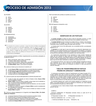 14
72. INTERÉS
A) ánimo
B) impulso
C) gusto
D) esfuerzo
E) anhelo
73. EDITAR
A) exponer
B) reproducir
C) imprimir
D) publicar
E) divulgar
74. REMINISCENCIAS
A) evocaciones
B) replanteamientos
C) recuerdos
D) emulaciones
E) añoranzas
75.
“La historia de la novela es peculiar y surge del interés de María Luisa Bombal
por editar sus obras en el mercado anglosajón, luego de radicarse en EEUU en
1944. La brevedad de sus relatos, y particularmente de La Última Niebla, llevó
a los editores a exigirle que los convirtiera «en novelas de, por lo menos, 200
páginas» como le contó a la profesora de literatura de la U. de California-Irvine,
Lucía Guerra-Cunningham”.
¿A qué elementos textuales se refieren respectivamente los pronombres subrayados en
el segmento anterior?
A) María Luisa Bombal, relatos, María Luisa Bombal
B) La historia, relatos, María Luisa Bombal
C) Lucía Guerra-Cunningham, relatos, María Luisa Bombal
D) Editorial, derechos de la novela, María Luisa Bombal
E) La Última Niebla, relatos, Lucía Guerra-Cunningham
76. ¿Cuál es el misterio que se menciona en el párrafo uno?
A) La obra House of Mist inexplicablemente no ha sido traducida al castellano.
B) Se desconoce por qué la película basada en la novela nunca se filmó.
C) El relato House of Mist está extrañamente perdido en Estados Unidos.
D) El texto en inglés es inusual dentro de la obra de la autora.
E) La propia trama de la novela House of Mist.
77. ¿Cuál es la opción que resume adecuadamente el contenido del párrafo dos?
A) A pesar de haber sido publicada con éxito en Estados Unidos, House of Mist
nunca fue editada en español.
B) House of Mist nunca se tradujo al español, porque luego de ser publicada en
1947, la novela se perdió en los estudios Paramount.
C) Dado el éxito de la novela, Paramount compró sus derechos y con eso se perdió
la posibilidad de traducirla.
D) El interés por la edición en español de House of Mist se perdió completamente
por la dificultad de su traducción.
E) La editorial Farrar, Straus and Giroux nunca se interesó por traducir la novela
House of Mist al español.
78. ¿Cuál es la relación establecida en el fragmento entre House of Mist y Por Quién
Doblan las Campanas?
A) La empresa Paramount Pictures compró los derechos de ambas novelas.
B) La película sobre la novela de Hemingway tampoco se filmó.
C) El alto precio pagado por Paramount Pictures para ambas novelas.
D) Los derechos de ambas novelas fueron comprados en la década de los 40.
E) La película de House of Mist nunca se filmó en castellano.
79. El enunciado entre comillas en el párrafo uno es un(a)
78. ¿Cuál es la relación establecida en el fragmento entre House of Mist y Por Quién
Doblan las Campanas?
A) La empresa Paramount Pictures compró los derechos de ambas novelas.
B) La película sobre la novela de Hemingway tampoco se filmó.
C) El alto precio pagado por Paramount Pictures para ambas novelas.
D) Los derechos de ambas novelas fueron comprados en la década de los 40.
E) La película de House of Mist nunca se filmó en castellano.
79. El enunciado entre comillas en el párrafo uno es un(a)
A) ejemplo.
B) cita.
C) referencia.
D) opinión.
E) comentario.
80. Este fragmento corresponde a un(a)
A) crónica.
B) reseña.
C) columna.
D) artículo.
E) comentario.
SIGNIFICADO DE LOS PUNTAJES
El puntaje corregido se obtiene de restar al total de respuestas correctas, un cuarto
del total de respuestas erradas. Este cálculo tiene como propósito controlar el azar.
El puntaje estándar permite comparar los puntajes entre sí y “ordenar” a las personas,
de acuerdo con sus puntajes, en cada una de las pruebas, es decir, los puntajes
individuales indican la posición relativa del sujeto dentro del grupo.
La “escala común” es de 150 a 850 puntos, con un promedio de 500 y una desviación
estándar de 110.
El percentil es el valor bajo el cual se encuentra una proporción determinada de la
población. Es una medida de posición muy útil para describir una población. Por ejemplo,
en la Prueba de Lenguaje y Comunicación, el significado de que un postulante quede en
el Percentil 90 es que supera al 90% de la población que rindió esta prueba.
En consecuencia, técnicamente no hay reprobación en estas pruebas. Quienes las
rinden sólo son ubicados en algún tramo de la escala, producto de su rendimiento
particular dentro del grupo. Esto también significa que el puntaje estándar más alto en la
prueba no implica necesariamente que la persona contestó correctamente su totalidad,
pero sí que es el de mejor rendimiento, en relación con el grupo que la rindió.
No corresponde entonces, que a partir de los puntajes estándar entregados se deriven
otras inferencias que no sea la ubicación de los postulantes dentro de la escala
mencionada. El propósito último de la evaluación es producir un orden que permita la
selección adecuada.
TABLA DE TRANSFORMACIÓN DE PUNTAJE
PRUEBA DE LENGUAJE Y COMUNICACIÓN
A continuación se presenta la Tabla de Transformación de Puntaje Corregido (PC) a
Puntaje Estándar (PS) para el facsímil de Prueba de Lenguaje y Comunicación, que
corresponde a la Tabla del Proceso de Admisión recién pasado. La prueba consta de 80
preguntas, pero el puntaje máximo corregido, alcanzado por los postulantes, fue de 75
puntos. Sin embargo, se consigna una tabla estándar, para que, luego de resolver este
facsímil, se pueda observar el puntaje ideal que se obtendría hipotéticamente.
Es importante destacar que, a partir de los valores logrados en el desarrollo de este
folleto, no se puede anticipar el PS que se obtendrá en diciembre, por cuanto depende
del comportamiento del grupo que rinda la prueba.
Lo importante es que a mayor puntaje corregido, mayor probabilidad de situarse en un
percentil más alto.
EJEMPLO:
PUNTAJE CORREGIDO: Nº Respuestas Correctas menos un cuarto del Nº de
Respuestas Incorrectas.
Nº Respuestas Correctas = 50 Nº Respuestas Incorrectas = 8
PUNTAJE CORREGIDO = 50 ¼ 8 = 50 2 = 48
PUNTAJE ESTÁNDAR = 601 puntos. PERCENTIL = 82.
SIGNIFICADO DE LOS PUNTAJES
El puntaje corregido se obtiene de restar al total de respuestas correctas, un cuarto
del total de respuestas erradas. Este cálculo tiene como propósito controlar el azar.
El puntaje estándar permite comparar los puntajes entre sí y “ordenar” a las personas,
de acuerdo con sus puntajes, en cada una de las pruebas, es decir, los puntajes
individuales indican la posición relativa del sujeto dentro del grupo.
La “escala común” es de 150 a 850 puntos, con un promedio de 500 y una desviación
estándar de 110.
El percentil es el valor bajo el cual se encuentra una proporción determinada de la
población. Es una medida de posición muy útil para describir una población. Por ejemplo,
en la Prueba de Lenguaje y Comunicación, el significado de que un postulante quede en
el Percentil 90 es que supera al 90% de la población que rindió esta prueba.
En consecuencia, técnicamente no hay reprobación en estas pruebas. Quienes las
rinden sólo son ubicados en algún tramo de la escala, producto de su rendimiento
particular dentro del grupo. Esto también significa que el puntaje estándar más alto en la
prueba no implica necesariamente que la persona contestó correctamente su totalidad,
pero sí que es el de mejor rendimiento, en relación con el grupo que la rindió.
No corresponde entonces, que a partir de los puntajes estándar entregados se deriven
otras inferencias que no sea la ubicación de los postulantes dentro de la escala
mencionada. El propósito último de la evaluación es producir un orden que permita la
selección adecuada.
TABLA DE TRANSFORMACIÓN DE PUNTAJE
PRUEBA DE LENGUAJE Y COMUNICACIÓN
A continuación se presenta la Tabla de Transformación de Puntaje Corregido (PC) a
Puntaje Estándar (PS) para el facsímil de Prueba de Lenguaje y Comunicación, que
corresponde a la Tabla del Proceso de Admisión recién pasado. La prueba consta de 80
preguntas, pero el puntaje máximo corregido, alcanzado por los postulantes, fue de 75
puntos. Sin embargo, se consigna una tabla estándar, para que, luego de resolver este
facsímil, se pueda observar el puntaje ideal que se obtendría hipotéticamente.
Es importante destacar que, a partir de los valores logrados en el desarrollo de este
folleto, no se puede anticipar el PS que se obtendrá en diciembre, por cuanto depende
del comportamiento del grupo que rinda la prueba.
Lo importante es que a mayor puntaje corregido, mayor probabilidad de situarse en un
percentil más alto.
EJEMPLO:
PUNTAJE CORREGIDO: Nº Respuestas Correctas menos un cuarto del Nº de
Respuestas Incorrectas.
Nº Respuestas Correctas = 50 Nº Respuestas Incorrectas = 8
PUNTAJE CORREGIDO = 50 ¼ 8 = 50 2 = 48
PUNTAJE ESTÁNDAR = 601 puntos. PERCENTIL = 82.
SIGNIFICADO DE LOS PUNTAJES
El puntaje corregido se obtiene de restar al total de respuestas correctas, un cuarto
del total de respuestas erradas. Este cálculo tiene como propósito controlar el azar.
El puntaje estándar permite comparar los puntajes entre sí y “ordenar” a las personas,
de acuerdo con sus puntajes, en cada una de las pruebas, es decir, los puntajes
individuales indican la posición relativa del sujeto dentro del grupo.
La “escala común” es de 150 a 850 puntos, con un promedio de 500 y una desviación
estándar de 110.
El percentil es el valor bajo el cual se encuentra una proporción determinada de la
población. Es una medida de posición muy útil para describir una población. Por ejemplo,
en la Prueba de Lenguaje y Comunicación, el significado de que un postulante quede en
el Percentil 90 es que supera al 90% de la población que rindió esta prueba.
En consecuencia, técnicamente no hay reprobación en estas pruebas. Quienes las
rinden sólo son ubicados en algún tramo de la escala, producto de su rendimiento
particular dentro del grupo. Esto también significa que el puntaje estándar más alto en la
prueba no implica necesariamente que la persona contestó correctamente su totalidad,
pero sí que es el de mejor rendimiento, en relación con el grupo que la rindió.
No corresponde entonces, que a partir de los puntajes estándar entregados se deriven
otras inferencias que no sea la ubicación de los postulantes dentro de la escala
mencionada. El propósito último de la evaluación es producir un orden que permita la
selección adecuada.
TABLA DE TRANSFORMACIÓN DE PUNTAJE
PRUEBA DE LENGUAJE Y COMUNICACIÓN
A continuación se presenta la Tabla de Transformación de Puntaje Corregido (PC) a
Puntaje Estándar (PS) para el facsímil de Prueba de Lenguaje y Comunicación, que
corresponde a la Tabla del Proceso de Admisión recién pasado. La prueba consta de 80
preguntas, pero el puntaje máximo corregido, alcanzado por los postulantes, fue de 75
puntos. Sin embargo, se consigna una tabla estándar, para que, luego de resolver este
facsímil, se pueda observar el puntaje ideal que se obtendría hipotéticamente.
Es importante destacar que, a partir de los valores logrados en el desarrollo de este
folleto, no se puede anticipar el PS que se obtendrá en diciembre, por cuanto depende
del comportamiento del grupo que rinda la prueba.
Lo importante es que a mayor puntaje corregido, mayor probabilidad de situarse en un
percentil más alto.
EJEMPLO:
PUNTAJE CORREGIDO: Nº Respuestas Correctas menos un cuarto del Nº de
Respuestas Incorrectas.
Nº Respuestas Correctas = 50 Nº Respuestas Incorrectas = 8
PUNTAJE CORREGIDO = 50 ¼ 8 = 50 2 = 48
PUNTAJE ESTÁNDAR = 601 puntos. PERCENTIL = 82.
SIGNIFICADO DE LOS PUNTAJES
El puntaje corregido se obtiene de restar al total de respuestas correctas, un cuarto
del total de respuestas erradas. Este cálculo tiene como propósito controlar el azar.
El puntaje estándar permite comparar los puntajes entre sí y “ordenar” a las personas,
de acuerdo con sus puntajes, en cada una de las pruebas, es decir, los puntajes
individuales indican la posición relativa del sujeto dentro del grupo.
La “escala común” es de 150 a 850 puntos, con un promedio de 500 y una desviación
estándar de 110.
El percentil es el valor bajo el cual se encuentra una proporción determinada de la
población. Es una medida de posición muy útil para describir una población. Por ejemplo,
en la Prueba de Lenguaje y Comunicación, el significado de que un postulante quede en
el Percentil 90 es que supera al 90% de la población que rindió esta prueba.
En consecuencia, técnicamente no hay reprobación en estas pruebas. Quienes las
rinden sólo son ubicados en algún tramo de la escala, producto de su rendimiento
particular dentro del grupo. Esto también significa que el puntaje estándar más alto en la
prueba no implica necesariamente que la persona contestó correctamente su totalidad,
pero sí que es el de mejor rendimiento, en relación con el grupo que la rindió.
No corresponde entonces, que a partir de los puntajes estándar entregados se deriven
otras inferencias que no sea la ubicación de los postulantes dentro de la escala
mencionada. El propósito último de la evaluación es producir un orden que permita la
selección adecuada.
TABLA DE TRANSFORMACIÓN DE PUNTAJE
PRUEBA DE LENGUAJE Y COMUNICACIÓN
A continuación se presenta la Tabla de Transformación de Puntaje Corregido (PC) a
Puntaje Estándar (PS) para el facsímil de Prueba de Lenguaje y Comunicación, que
corresponde a la Tabla del Proceso de Admisión recién pasado. La prueba consta de 80
preguntas, pero el puntaje máximo corregido, alcanzado por los postulantes, fue de 75
puntos. Sin embargo, se consigna una tabla estándar, para que, luego de resolver este
facsímil, se pueda observar el puntaje ideal que se obtendría hipotéticamente.
Es importante destacar que, a partir de los valores logrados en el desarrollo de este
folleto, no se puede anticipar el PS que se obtendrá en diciembre, por cuanto depende
del comportamiento del grupo que rinda la prueba.
Lo importante es que a mayor puntaje corregido, mayor probabilidad de situarse en un
percentil más alto.
EJEMPLO:
PUNTAJE CORREGIDO: Nº Respuestas Correctas menos un cuarto del Nº de
Respuestas Incorrectas.
Nº Respuestas Correctas = 50 Nº Respuestas Incorrectas = 8
PUNTAJE CORREGIDO = 50 ¼ 8 = 50 2 = 48
PUNTAJE ESTÁNDAR = 601 puntos. PERCENTIL = 82.
 