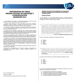 PRIMERA SECCIÓN: CONOCIMIENTO DE CONCEPTOS
BÁSICOS Y HABILIDADES GENERALES DE LENGUAJE Y
COMUNICACIÓN
INSTRUCCIONES
En las preguntas 1 a 15 se plantean problemas acerca de conceptos básicos de
Lenguaje y Comunicación. Algunas contienen textos breves de los cuales derivan una o
más preguntas. Léalos con atención antes de contestar.
1.
“(…) Los cerdos revelaron entonces, que, en los últimos tres meses, habían
aprendido a leer y a escribir mediante un libro elemental que perteneció a los
hijos de la señora Jones, y que después fue botado a la basura. Napoleón ordenó
traer unos tarros de pintura blanca y negra y los trasladó hasta el portón que
daba al camino principal. Luego “Bola de nieve” (que era el que escribía mejor),
agarró un pincel entre los nudillos de su pata delantera, borró Granja Manor del
travesaño superior del portón y en su lugar pintó Granja Animal. Ese iba a ser
de ahora en adelante el nombre de la granja (…)”.
George Orwell, Rebelión en la granja (fragmento).
El tipo de mundo literario representado en el fragmento anterior es
A) cotidiano.
B) fantástico.
C) mítico.
D) utópico.
E) legendario.
2.
“Modalidad narrativa y teatral que consiste en dejar la palabra a un personaje
para que pronuncie un discurso, en el que puede exponer sus pensamientos o
sus razonamientos sin que haya un interlocutor que pueda responderle. William
Shakespeare – por ejemplo – empleó este recurso en su obra Hamlet, Príncipe
de Dinamarca”.
El recurso del texto dramático al que se refiere el fragmento precedente es el (la)
A) diálogo.
B) aparte.
C) monólogo.
D) relato.
E) acotación.
3. ¿Cuál de las siguientes opciones presenta una situación comunicativa en la que la
relación entre los participantes es simétrica?
A) Un conferencista que expone frente a una audiencia.
B) Un alcalde que convoca por correo a los concejales a una reunión.
C) Un político que debate con otro acerca de la economía nacional.
D) Un profesor que responde preguntas de los estudiantes en la clase.
E) Un joven que pide permiso a sus padres para salir.
UNIVERSIDAD DE CHILE
PRUEBA OFICIAL DE LENGUAJE Y
COMUNICACIÓN
ADMISIÓN 2012
La Universidad de Chile entrega a la comunidad educacional una forma de prueba
utilizada en el Proceso de Selección a la Educación Superior 2012.
El objetivo de esta publicación es poner a disposición de los alumnos, profesores,
orientadores y público en general, un ejemplar de esta prueba para que contribuya
positivamente al conocimiento de este instrumento de medición educacional.
Las preguntas publicadas corresponden a la prueba oficial aplicada en diciembre de
2011, por lo tanto, constituyen un material fidedigno e idóneo para el conocimiento de la
estructura y contenidos de la prueba.
La prueba oficial de Lenguaje y Comunicación tiene ochenta preguntas validadas
estadísticamente a partir de pruebas experimentales. Esto es, cada una de las preguntas
fue ensamblada teniendo presentes los parámetros estadísticos internacionales propios
para pruebas normalizadas de carácter nacional como lo es la PSU ®.
Una vez que fue aplicada la PSU ®, admisión 2012, por razones estadísticas, se
eliminaron dos preguntas: la cuarenta y la sesenta y cinco. No obstante, dichas preguntas
se mantuvieron en este ejemplar facsimilar, pues ambos ítemes están bien construidos.
De acuerdo con lo anterior, en las próximas publicaciones se presentará un análisis
cualitativo y cuantitativo de cada uno de los ítemes. Cada pregunta se explica en función
de los procesos cognitivos que debe aplicar el postulante para resolver de manera
adecuada el problema planteado, incluyendo la ficha curricular correspondiente donde se
informa el nivel, contenido y habilidad cognitiva asociados. Además, se entrega un dato
estadístico fundamental, referido a su comportamiento en la población: el porcentaje
medio de respuestas correctas.
En consecuencia, se espera que este análisis sea de utilidad para la labor docente y la
preparación de los estudiantes.
Esta prueba ha sido elaborada por el Comité de Lenguaje y Comunicación del
Departamento de Evaluación, Medición y Registro Educacional (DEMRE) de la
Universidad de Chile.
© 2011, Universidad de Chile.
Inscripción Nº 206669
Derechos reservados, prohibida su reproducción total o parcial.
 