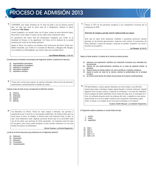 4.
“LONDRES, una mujer británica de 42 años ha dado a luz su décimo noveno
hijo, un niño que pesó al nacer más de 5 kilogramos, informó el diario
londinense The Times.
Jessie Campbell y su marido John, de 43 años, tenían ya otros dieciocho hijos,
diez niños y ocho niñas, el mayor de los cuales tiene veintinueve años.
El nacimiento del nuevo hijo del matrimonio Campbell, que reside en la
localidad de Struan, le ha significado 123 libras (215,2 dólares) de la ayuda
semanal que recibe de los fondos públicos.
Según el diario, las madres con familias más numerosas del Reino Unido son:
Mable Constable, que reside en el condado de Warwick, y Margaret Mc Naught,
con residencia en Birmingham, que tienen cada una veintidós hijos”.
Las Últimas Noticias, 12-06-09.
Considerando la finalidad comunicativa del fragmento anterior, predomina el discurso
A) argumentativo–persuasivo.
B) argumentativo–cronológico.
C) expositivo–cronológico.
D) descriptivo–subjetivo.
E) expositivo–narrativo.
5.
“Texto oral o escrito que expone, de manera ordenada, datos acerca de personas,
instituciones, acontecimientos o estados de cosas”.
Indique el tipo de texto al que corresponde la definición anterior.
A) Informe
B) Resumen
C) Esquema
D) Noticia
E) Manual
6.
“La llamaban La Divina. Tenía las cejas negras e hirsutas, tan gruesas y
prominentes que el resto de la cara pasaba inadvertido. Se hubiera dicho que no
tenía nariz, ni boca, ni mejillas, ni dientes (que eran bastante feos), ni pelo, ni
ojos: tenía solamente cejas. Algunas personas decían que en la oscuridad cada
uno de los pelos, que parecían de bicho quemador, era luminoso como los ojos
de los gatos, pero nunca pude averiguar si esto sucedía realmente o si era una
ilusión de quienes la admiraban”.
Silvina Ocampo, La Divina (fragmento).
¿Cuál es la forma discursiva que predomina en el fragmento anterior?
A) Definición
B) Explicación
C) Narración
D) Comentario
E) Caracterización
7.
“Hasta el 34% de las personas escogería a sus compañeros cercanos por la
semejanza de ADN
Elección de amigos y pareja estaría influenciada por genes
Este tipo de lazos sería altamente confiable y permitiría preservar nuestro
genotipo en las futuras generaciones. Aspectos como mentir, la autonomía, las
ideas políticas y hasta las manías o psicosis se pueden compartir con otros y
heredar de los padres”.
La Tercera, 02-08-05.
Según el titular anterior, el interés de la noticia se explica porque
A) relaciona una explicación científica con relaciones humanas muy valoradas por
las personas.
B) informa de una experimentación científica en un área de especial interés: la
genética.
C) mezcla temas de interés político con otros científicos y también cotidianos.
D) desde el punto de vista de la ciencia, aborda la problemática de la amistad
humana.
E) se enfoca hacia temas de interés social propios de la época contemporánea.
8.
“El dios Brahma, a quien apenas bastaban sus ocho brazos y sus dieciséis
manos para tapar y destapar vasijas, agitar líquidos y remover mixturas, tomaba
algunas veces un gran canuto, a manera de cerbatana, y así como los chiquillos
hacen pompas de jabón valiéndose de las cañas del trigo seco, lo sumergía en el
licor, se inclinaba después sobre los abismos del cielo, y soplaba en una punta,
apareciendo en la otra un globo candente que al lanzarse comenzaba a girar
sobre sí mismo y al compás de los otros que ya flotaban en el espacio”.
Gustavo Adolfo Bécquer, La Creación (fragmento).
El fragmento anterior presenta un mundo ficticio de tipo
I. onírico.
II. mítico.
III. legendario.
A) Sólo I
B) Sólo II
C) Sólo III
D) Sólo I y II
E) Sólo I y III
 