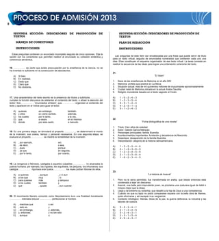 SEGUNDA SECCIÓN: INDICADORES DE PRODUCCIÓN DE
TEXTOS
MANEJO DE CONECTORES
INSTRUCCIONES
Estas preguntas contienen un enunciado incompleto seguido de cinco opciones. Elija la
opción con los conectores que permiten restituir al enunciado su cohesión sintáctica y
coherencia semántica.
16. …………… es cierto que existe preocupación por la enseñanza de la ciencia, no se
ha invertido lo suficiente en la construcción de laboratorios.
A) Si bien
B) En realidad,
C) Dado que
D) Claro que
E) No obstante,
17. Una característica del texto escrito es la presencia de títulos y subtítulos, ……………
cumplen la función discursiva de adelantar el contenido del texto, o atraer la atención del
lector. Son, …………… “enunciados síntesis”, que, …………… organizan el contenido del
texto y aparecen en el índice para guiar al lector.
A) quienes sin embargo, también
B) y ellos en cierto sentido, además,
C) los cuales por lo tanto, a la vez,
D) que a veces en sí mismos
E) donde por esta razón, a menudo
18. En una primera etapa, se formulará el proyecto …………… se determinará el monto
de la inversión, sus costos, tiempo y personal necesarios. En una segunda etapa, se
evaluará el proyecto, …………… se medirá la rentabilidad de la inversión.
A) , por ejemplo, así,
B) , es decir, o sea,
C) , pues porque
D) , ya que en seguida,
E) ; por lo tanto, por cuanto,
19. La venganza o Némesis, castigaba a aquellos culpables …………… no alcanzaba la
justicia humana; por ejemplo, los ingratos, los orgullosos, los perjuros, los inhumanos; sus
castigos …………… rigurosos eran justos …………… los reyes podían librarse de ellos.
A) a quienes , aunque , y ni aun
B) a los que muy ; ni
C) para quienes más y tampoco
D) a los cuales también y
E) que , quizás , aun cuando
20. El movimiento literario conocido como Neoclasicismo tuvo una finalidad moralizante
…………… intentaba educar …………… perfeccionar al hombre.
A) , mientras que o así
B) , esto es, y
C) , sin embargo, y, además,
D) y, entonces, y no tan sólo
E) , aunque o
SEGUNDA SECCIÓN: INDICADORES DE PRODUCCIÓN DE
TEXTOS
PLAN DE REDACCIÓN
INSTRUCCIONES
Las preguntas de este ítem van encabezadas por una frase que puede servir de título
para un texto virtual, seguida de enunciados numerados que contienen cada uno una
idea. Ellas constituyen el esquema organizador de ese texto virtual. La tarea consiste en
restituir la secuencia de las ideas para lograr una ordenación coherente del texto.
21.
“El Islam”
1. Nace de las enseñanzas de Mahoma en el año 622.
2. Mahoma: profeta que predicó en La Meca.
3. Situación actual: más de mil quinientos millones de musulmanes aproximadamente.
4. Ciudad natal de Mahoma ubicada en la actual Arabia Saudita.
5. Religión monoteísta basada en el texto sagrado el Corán.
A) 1 – 5 – 2 – 4 – 3
B) 1 – 2 – 3 – 5 – 4
C) 5 – 3 – 1 – 2 – 4
D) 4 – 2 – 5 – 1 – 3
E) 5 – 1 – 2 – 4 – 3
22.
“Ficha bibliográfica de una novela”
1. Título: Cien años de soledad.
2. Autor: Gabriel García Márquez.
3. Personajes principales: familia Buendía.
4. Acontecimientos importantes: fundación y decadencia de Macondo.
5. Desenlace: desaparición de la familia Buendía.
6. Interpretación: alegoría de la historia latinoamericana.
A) 1 – 3 – 2 – 5 – 4 – 6
B) 2 – 1 – 4 – 3 – 6 – 5
C) 1 – 2 – 3 – 4 – 5 – 6
D) 2 – 1 – 3 – 5 – 6 – 4
E) 1 – 6 – 2 – 3 – 4 – 5
23.
“La historia de Aracné”
1. Pero no le sería permitido; fue transformada en araña, que desde entonces está
condenada a tejer sin descanso.
2. Aracné, una bella pero imprudente joven, se proclama una costurera igual de hábil o
incluso mejor que la diosa.
3. Llegó a tal extremo su soberbia, que desafió a la hija de Zeus a una competencia.
4. Cuando vio que su tapiz no podía compararse siquiera con la bella obra de Atenea,
quiso ahorcarse y así escapar a su vergüenza.
5. Contexto mitológico: Atenea, diosa de la paz, la guerra defensiva, la industria y las
labores de costura.
A) 5 – 2 – 3 – 4 – 1
B) 2 – 1 – 3 – 4 – 5
C) 5 – 2 – 4 – 3 – 1
D) 2 – 3 – 1 – 5 – 4
E) 2 – 5 – 4 – 3 – 1
 