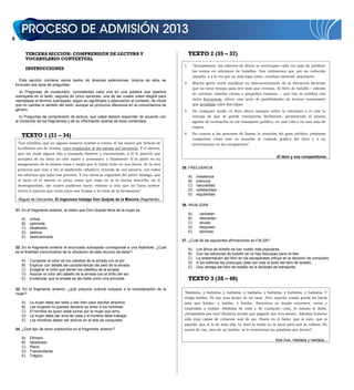 TERCERA SECCIÓN: COMPRENSIÓN DE LECTURA Y
VOCABULARIO CONTEXTUAL
INSTRUCCIONES
Esta sección contiene varios textos de diversas extensiones. Acerca de ellos se
formulan dos tipos de preguntas:
a) Preguntas de vocabulario, consistentes cada una en una palabra que aparece
subrayada en el texto, seguida de cinco opciones, una de las cuales usted elegirá para
reemplazar el término subrayado, según su significado y adecuación al contexto, de modo
que no cambie el sentido del texto, aunque se produzca diferencia en la concordancia de
género.
b) Preguntas de comprensión de lectura, que usted deberá responder de acuerdo con
el contenido de los fragmentos y de su información acerca de esos contenidos.
TEXTO 1 (31 – 34)
“Los cabellos, que en alguna manera tiraban a crines, él los marcó por hebras de
lucidísimo oro de Arabia, cuyo resplandor al del mismo sol oscurecía. Y el aliento,
que sin duda alguna olía a ensalada fiambre y trasnochada, a él le pareció que
arrojaba de su boca un olor suave y aromático; y finalmente él la pintó en su
imaginación de la misma traza y modo que lo había leído en sus libros, de la otra
princesa que vino a ver al malherido caballero, vencida de sus amores, con todos
los adornos que aquí van puestos. Y era tanta la ceguedad del pobre hidalgo, que
el tacto ni el aliento ni otras cosas que traía en sí la buena doncella, no le
desengañaban, las cuales pudieran hacer vomitar a otro que no fuera arriero.
Antes le parecía que tenía entre sus brazos a la reina de la hermosura”.
Miguel de Cervantes, El ingenioso hidalgo Don Quijote de la Mancha (fragmento).
31. En el fragmento anterior, la visión que Don Quijote tiene de la mujer es
A) crítica.
B) optimista.
C) idealizada.
D) satírica.
E) desilusionada.
32. En el fragmento anterior el enunciado subrayado corresponde a una hipérbole. ¿Cuál
es la finalidad comunicativa de la utilización de este recurso de estilo?
A) Comparar el color de los cabellos de la amada con el sol.
B) Explicar con detalle las características del pelo de la amada.
C) Exagerar el brillo que tienen los cabellos de la amada.
D) Asociar el color del cabello de la amada con el brillo del sol.
E) Evidenciar que la amada es tan bella como una princesa.
33. En el fragmento anterior, ¿qué prejuicio cultural subyace a la consideración de la
mujer?
A) La mujer debe ser bella y oler bien para resultar atractiva.
B) Las mujeres no pueden declarar su amor a los hombres.
C) El hombre es quien debe luchar por la mujer que ama.
D) La mujer debe ser ama de casa y el hombre debe trabajar.
E) Los hombres deben ser activos en el arte de conquistar.
34. ¿Qué tipo de amor predomina en el fragmento anterior?
A) Efímero
B) Idealizado
C) Pleno
D) Trascendente
E) Trágico
TEXTO 2 (35 – 37)
1. “Actualmente, los editores de libros se preocupan cada vez más de publicar
los textos en ediciones de bolsillos. Son volúmenes que por su reducido
tamaño, y a la vez por su más bajo costo, resultan bastante populares.
2. Mucha gente suele justificar su desconocimiento de la literatura diciendo
que no tiene tiempo para leer más que revistas. El libro de bolsillo – edición
de cuentos, novelas cortas o pequeños ensayos –, que hoy se publica con
tanta frecuencia, ofrece una serie de posibilidades de lectura interesante
que invalidan tales disculpas.
3. De cualquier modo, el libro ofrece siempre sobre la televisión y el cine la
ventaja de que se puede transportar fácilmente, permitiendo el mismo
agrado de recreación en un transporte público, en una cola o en una sala de
espera.
4. En cuanto a los procesos de llamar la atención del gran público, podemos
comprobar cómo éste es sensible al cuidado gráfico del libro y a su
presentación en los escaparates”.
El libro y sus competidores.
35. FRECUENCIA
A) insistencia
B) premura
C) naturalidad
D) cotidianidad
E) regularidad
36. INVALIDAN
A) cancelan
B) descartan
C) anulan
D) bloquean
E) eliminan
37. ¿Cuál de las siguientes afirmaciones es FALSA?
A) Los libros de bolsillo se han vuelto más populares.
B) Con las ediciones de bolsillo ya no hay disculpas para no leer.
C) La presentación del libro en los escaparates influye en la decisión de comprarlo.
D) A los editores les preocupa cada vez más el éxito del libro de bolsillo.
E) Una ventaja del libro de bolsillo es la facilidad de transporte.
TEXTO 3 (38 – 40)
“Hablaba, y hablaba, y hablaba, y hablaba, y hablaba, y hablaba, y hablaba. Y
venga hablar. Yo soy una mujer de mi casa. Pero aquella criada gorda no hacía
más que hablar, y hablar, y hablar. Estuviera yo donde estuviera, venía y
empezaba a hablar. Hablaba de todo y de cualquier cosa, lo mismo le daba.
¿Despedirla por eso? Hubiera tenido que pagarle sus tres meses. Además hubiese
sido muy capaz de echarme mal de ojo. Hasta en el baño: que si esto, que si
aquello, que si lo de más allá. Le metí la toalla en la boca para que se callara. No
murió de eso, sino de no hablar: se le reventaron las palabras por dentro”.
Max Aub, Hablaba y hablaba...
 
