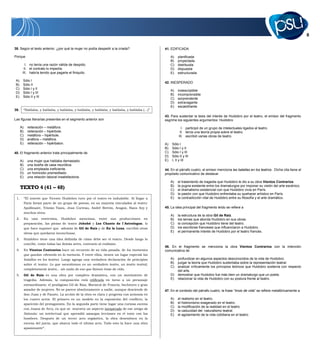 41. EDIFICADA
A) planificada
B) proyectada
C) distribuida
D) dispuesta
E) estructurada
42. INESPERADO
A) indescriptible
B) incomprensible
C) sorprendente
D) extravagante
E) escalofriante
43. Para sustentar la tesis del interés de Huidobro por el teatro, el emisor del fragmento
esgrime los siguientes argumentos: Huidobro
I. participó de un grupo de intelectuales ligados al teatro.
II. tenía una teoría propia sobre el teatro.
III. escribió varias obras de teatro.
A) Sólo I
B) Sólo I y II
C) Sólo I y III
D) Sólo II y III
E) I, II y III
44. En el párrafo cuatro, el emisor menciona las batallas en los teatros. Dicha cita tiene el
propósito comunicativo de destacar
A) el tratamiento de tragedia que Huidobro le dio a su obra Vientos Contrarios.
B) la pugna existente entre los dramaturgos por imponer su visión del arte escénico.
C) el dramatismo existencial con que Huidobro vivía en París.
D) la pasión con que Huidobro enfrentaba su quehacer artístico en París.
E) la contradicción vital de Huidobro entre su filosofía y el arte dramático.
45. La idea principal del fragmento leído se refiere a
A) la estructura de la obra Gil de Raiz.
B) los temas que aborda Huidobro en sus obras.
C) la concepción que Huidobro tiene del teatro.
D) los escritores franceses que influenciaron a Huidobro.
E) el permanente interés de Huidobro por el teatro francés.
46. En el fragmento se menciona la obra Vientos Contrarios con la intención
comunicativa de
A) profundizar en algunos aspectos desconocidos de la vida de Huidobro.
B) juzgar la teoría que Huidobro sustentaba sobre la representación teatral.
C) analizar críticamente los principios teóricos que Huidobro sostenía con respecto
del arte.
D) demostrar que Huidobro fue más bien un dramaturgo que un poeta.
E) relacionar la vida de Huidobro con su postura frente al teatro.
47. En el contexto del párrafo cuatro, la frase “trozo de vida” se refiere metafóricamente a
A) el realismo en el teatro.
B) el histrionismo exagerado en el teatro.
C) la modificación de la realidad en el teatro.
D) la caducidad del naturalismo teatral.
E) el agotamiento de la vida cotidiana en el teatro.
38. Según el texto anterior, ¿por qué la mujer no podía despedir a la criada?
Porque
I. no tenía una razón válida de despido.
II. el contrato lo impedía.
III. habría tenido que pagarle el finiquito.
A) Sólo I
B) Sólo II
C) Sólo I y II
D) Sólo I y III
E) Sólo II y III
39. “Hablaba, y hablaba, y hablaba, y hablaba, y hablaba, y hablaba, y hablaba (…)”
Las figuras literarias presentes en el segmento anterior son
A) reiteración – metáfora.
B) reiteración – hipérbole.
C) metáfora – hipérbole.
D) anáfora – metáfora.
E) reiteración – hipérbaton.
40. El fragmento anterior trata principalmente de
A) una mujer que hablaba demasiado.
B) una dueña de casa neurótica.
C) una empleada ineficiente.
D) un homicidio premeditado.
E) una relación laboral insatisfactoria.
TEXTO 4 (41 – 48)
1. “El interés que Vicente Huidobro tuvo por el teatro es indudable. Al llegar a
París formó parte de un grupo de poetas, en su mayoría vinculados al teatro:
Apollinaire, Tristán Tzara, Jean Cocteau, André Bretón, Aragon, Hans Arp y
muchos otros.
2. En una entrevista, Huidobro menciona, entre sus producciones en
preparación, las piezas de teatro Johohé y Les Chants de l`Astrologue, lo
que hace suponer que además de Gil de Raiz y de En la Luna, escribió otras
obras que quedaron inconclusas.
3. Huidobro tiene una idea definida de cómo debe ser el teatro. Desde luego lo
concibe, como todas las demás artes, contrario al realismo.
4. En Vientos Contrarios hace un recuento de su vida pasada, de los momentos
que quedan vibrando en la memoria. Y entre ellos, tienen un lugar especial las
batallas en los teatros. Luego agrega una verdadera declaración de principios
sobre el teatro: Lo que necesitamos es un verdadero teatro, un teatro teatral,
completamente teatro... sin nada de eso que llaman trozo de vida.
5. Gil de Raiz es una obra por completo dramática, con un movimiento de
tragedia. Además, la composición está edificada en torno a un personaje
extraordinario: el prodigioso Gil de Raiz, Mariscal de Francia, hechicero y gran
amador de mujeres. No se parece absolutamente a nadie, aunque desciende de
don Juan y de Fausto. La acción de la obra es clara y progresa con armonía en
los cuatro actos. El primero es un modelo en la exposición del conflicto, la
aparición del protagonista. En la segunda parte tiene lugar una curiosa escena
con Juana de Arco, en que se muestra un aspecto inesperado de ese amigo de
Satanás: un intelectual que aprendió amargas lecciones en el trato con los
hombres. Después de un tercer acto orgiástico, la obra desemboca en la
escena del juicio, que abarca todo el último acto. Todo esto la hace una obra
apasionante”.
 