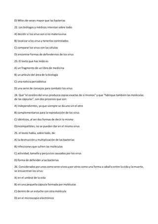 D) Miles de veces mayor que las bacterias
22. Los biólogos y médicos intentan sobre todo:
A) decidir si los virus son o no materia viva
B) localizar a los virus y tenerlos controlados
C) comparar los virus con las células
D) encontrar formas de defendernos de los virus
23. El texto que has leído es
A) un fragmento de un libro de medicina
B) un artículo del área de la biología
C) una noticia periodística
D) una serie de consejos para combatir los virus
24. Qué “el cerebrodel virus produzca copias exactas de sí mismos” y que “fabrique también las moléculas
de las cápsulas”, son dos procesos que son:
A) independientes, ya que siempre se da uno sin el otro
B) complementarios para la reproducción de los virus
C) idénticos, al ser dos formas de decir lo mismo
D)incompatibles; no se pueden dar en el mismo virus
25. el texto habla, sobre todo, de:
A) la destrucción y multiplicación de las bacterias
B) infecciones que sufren las moléculas
C) actividad, tamaño y perjuicios causados por los virus
D) forma de defender a las bacterias
26. Consideradosporunoscomoseresvivosypor otros como una forma a caballo entre la vida y la muerte,
se encuentran los virus:
A) en el umbral de la vida
B) en una pequeña cápsula formada por moléculas
C) dentro de un estuche con otra molécula
D) en el microscopio electrónico
 