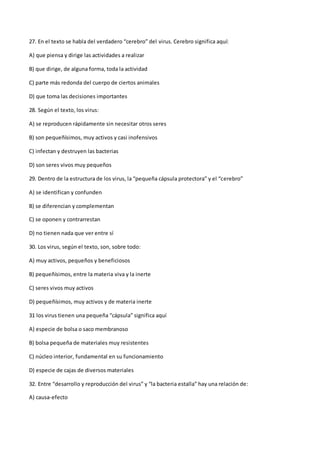 27. En el texto se habla del verdadero “cerebro” del virus. Cerebro significa aquí:
A) que piensa y dirige las actividades a realizar
B) que dirige, de alguna forma, toda la actividad
C) parte más redonda del cuerpo de ciertos animales
D) que toma las decisiones importantes
28. Según el texto, los virus:
A) se reproducen rápidamente sin necesitar otros seres
B) son pequeñísimos, muy activos y casi inofensivos
C) infectan y destruyen las bacterias
D) son seres vivos muy pequeños
29. Dentro de la estructura de los virus, la “pequeña cápsula protectora” y el “cerebro”
A) se identifican y confunden
B) se diferencian y complementan
C) se oponen y contrarrestan
D) no tienen nada que ver entre sí
30. Los virus, según el texto, son, sobre todo:
A) muy activos, pequeños y beneficiosos
B) pequeñísimos, entre la materia viva y la inerte
C) seres vivos muy activos
D) pequeñísimos, muy activos y de materia inerte
31 los virus tienen una pequeña “cápsula” significa aquí
A) especie de bolsa o saco membranoso
B) bolsa pequeña de materiales muy resistentes
C) núcleo interior, fundamental en su funcionamiento
D) especie de cajas de diversos materiales
32. Entre “desarrollo y reproducción del virus” y “la bacteria estalla” hay una relación de:
A) causa-efecto
 