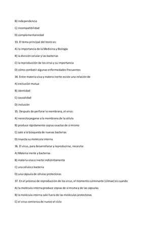 B) independencia
C) incompatibilidad
D) complementariedad
33. El tema principal del texto es:
A) la importancia de la Medicina y Biología
B) la división celular y las bacterias
C) la reproducción de los virus y su importancia
D) cómo combatir algunas enfermedades frecuentes
34. Entre materia viva y matera inerte existe una relación de
A) exclusión mutua
B) identidad
C) causalidad
D) inclusión
35. Después de perforar la membrana, el virus:
A) necesita pegarse a la membrana de la célula
B) produce rápidamente copias exactas de sí mismo
C) sale a la búsqueda de nuevas bacterias
D) inyecta su molécula interna
36. El virus, para desarrollarse y reproducirse, necesita:
A) Materia inerte y bacterias
B) materia viva o inerte indistintamente
C) una célula o bacteria
D) una cápsula de células protectoras
37. En el proceso de reproducción de los virus, el momento culminante (clímax) es cuando
A) la molécula interna produce copias de sí misma y de las cápsulas
B) la molécula interna sale fuera de las moléculas protectoras
C) el virus comienza de nuevo el ciclo
 
