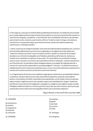 31. COHESIÓN
A) consistencia
B) relación
C) congruencia
D) conexión
E) unificación
32. ESPINOSA
A) compleja
B) aguda
C) puntuda
D) siniestra
E) filuda
33. Sacrílegos
A) irreligiosos
4. Para algunos,comopara el lúcidofilósofoespañol EduardoSubirats,losmediosde comunicación
por su propialógicaproductiva(porel hechode que debenserconcisosyclaros) tiendenaponeren
cuarentenael lenguaje,acongelarlo,a“desinfectarlo”de lavitalidadde laliteratura,porejemplo,
para tornarloneutro,simplista,yporlotanto artificial.Tiendenamatar la lengua,lacondenana
constituirse enunapseudo-lengua,que simulacomunicarcuandosolorobotizaaudiencias,
rudimentarias,reiteradasy banales
5. Otros no piensanasí.GregorioSalvador,Vicerrectorde laReal AcademiaEspañolacree,yasílo ha
testimoniadoexplícitamente,que loserroresregistradosenlaspáginasde losperiódicosson
“tropiezosodesvíosconcretos”y que losmediosmásbien“ayudanala cohesiónde lalengua”.
Salvadoresun referente insoslayable comofilósofoycatedráticoydefiendealosmediosysu
relaciónconel castellanoencadaforo al que asiste:“Enlosperiódicosnose maltratala lengua,
salvoencasos concretos,lonormal esque el periódicoeste bienredactado”,sostiene ydestacaala
ve el hechode que “losperiódicoshayanotorgadoespaciosaunalegiónde lingüistasparadar a
conocerlas incorreccionesaparecidasensuspropiaspáginas”.Cree que “enlosdiariosescritosen
español puede leerselamejorprosacastellanayque,ala vez,han hechohabitualesycotidianoslos
nombresde nuestrosescritoresatravésde lascolumnasliterarias”.
6. La fragmentaciónde losdiscursosmediáticossegúngénerosdeterminaunamodalidadsintáctica
y semántica,másbienabiertaque cerrada.El periodismodeportivo,el policial,elperiodismo
político,el periodismocientífico,el periodismode espectáculos,yel de modasinclusose expresan
segúnunabase lingüísticacomún,perotambiénsegúnlapeculiaridadde las“jergas”respectivas.
Esa difusiónmasivade laterminologíaafína cada géneroy subgéneroperiodísticorompe murallas
filológicastribalescerradasensí mismasypermite,hoyendía, que seanmuchos y diversoslosque
comprendanciertosmaticesde lalexicografíacientífica,de laeconomíaodeportes”
Miguel Wiñazki,enRevistaÑ nº59, noviembre,2004
 