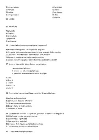 B) irrespetuosos
C) herejes
D) malos
E) irresponsables
34. LÚCIDO
A) luminoso
B) astuto
C) destacado
D) claro
E) popular
35. ARTIFICIAL
A) plagiado
B) fingido
C) disimulado
D) aparente
E) antinatural
36. ¿Cuál es la finalidad comunicativa del fragmento?
A) Plantear interrogantes con respecto al lenguaje
B) Presentar posiciones divergentes en torno al lenguaje de los medios.
C) Destacar la importancia de los medios de comunicación
D) Criticar la función actual de los medios masivos
E) Caracterizar el lenguaje de los medios masivos de comunicación
37. Según el fragmento, los medios de comunicación
I. empobrecen la lengua
II. ayudan a la cohesión de la lengua
III. permiten acceder a la diversidad de jergas.
a) Solo I
b) Solo II
c) Solo III
d) Solo I y II
e) I,II y III
38. El emisor de fragmento utiliza argumentos de autoridad para
A) Validar ambas posturas
B) Construir un discurso coherente
C) Dar a comprender su posición
D) Desprestigiar la visión contraria
E) Introducir el tema
39. ¿Qué sentido adquiere la expresión “poner en cuarentena al lenguaje”?
A) Aislarlos para evitar que se contamine
B) Exprimirlo de significado
C) Apartarlo de la sociedad
D) Limpiarlo de la riqueza y vitalidad semánticas
E) Contaminarlo de impurezas lingüísticas
40. La idea central del párrafo 3 es:
 