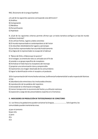 RAE, Diccionario de la Lengua Española
¿A cuál de las siguientes opciones corresponde esta definición?
A) Anáfora
B) Comparación
C) Metáfora
D) Personificación
E) Hipérbole
8. ¿Cuál de los siguientes criterios permite afirmar que un texto narrativo configura un tipo de mundo
cotidiano (realista)?
A) Se utilizan fechas, lugares y datos concretos
B) El mundo representado es contemporáneo al del lector
C) Se describen detalladamente lugares y personajes
D) Los hechos representados han ocurrido históricamente
E) La lógica de lo representado no escapa de lo habitual
9. “Banco de Chile, el Banco que tú quieres”
En el eslogan, la simetría de roles es utilizada con el fin de
A) acceder a un grupo específico de receptores
B) formalizar el trato hacia los receptores del mensaje
C) propiciar una comunicación clara y comprensible
D) representar una imagen idealizada de los consumidores
E) lograr la identificación entre el receptor y el producto
10 En la presentacióndel mismohechonoticioso,ladiferenciafundamental de laradiorespectodel diarioes
el (la)
A) abundancia de entrevistas a los involucrados directos
B) reproducción de las palabras del reportero
C) brevedad de la información entregada
D) menor tiempo entre la ocurrencia del hecho y su difusión noticiosa
E) exposición a cargo de dos presentadores expertos en el temanccc
II. INDICADORES DE PRODUCCIÓN DE TEXTOSD/MANEJO DE CONECTORES
11. Los librosylas grabacionespuedenconservarlaslenguas,……………………….Sololagente y las
comunidadespuedenmantenerlasvivas.
a) por el contrario
b) por ello
c) pero
d) y
e) o
 
