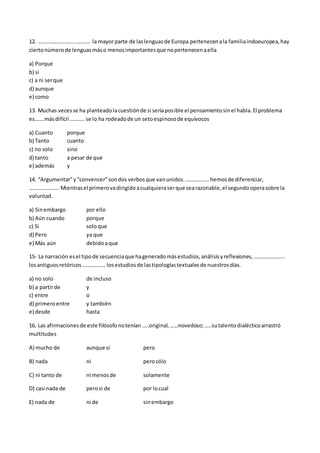 12. ………………………………… la mayorparte de laslenguasde Europa pertenecenala familiaindoeuropea,hay
ciertonúmerode lenguasmáso menosimportantesque nopertenecenaella
a) Porque
b) si
c) a ni serque
d) aunque
e) como
13. Muchas vecesse ha planteadolacuestiónde si seríaposible el pensamientosinel habla.El problema
es…….másdifícil ………..se lo ha rodeadode un setoespinosode equívocos
a) Cuanto porque
b) Tanto cuanto
c) no solo sino
d) tanto a pesar de que
e) además y
14. “Argumentar”y“convencer”sondos verbosque vanunidos.…………….. hemosde diferenciar,
…………………. Mientrasel primerovadirigidoacualquieraserque searazonable,el segundooperasobre la
voluntad.
a) Sinembargo por ello
b) Aún cuando porque
c) Si soloque
d) Pero ya que
e) Más aún debidoaque
15- La narración esel tipode secuenciaque hageneradomásestudios,análisisyreflexiones,…………………..
losantiguosretóricos…………….. losestudiosde lastipologíastextualesde nuestrosdías.
a) no solo de incluso
b) a partirde y
c) entre o
d) primeroentre y también
e) desde hasta
16. Las afirmacionesde este filósofonotenían…..original,……novedoso;…..sutalentodialécticoarrastró
multitudes
A) mucho de aunque sí pero
B) nada ni perosólo
C) ni tanto de ni menosde solamente
D) casi nada de perosi de por locual
E) nada de ni de sinembargo
 