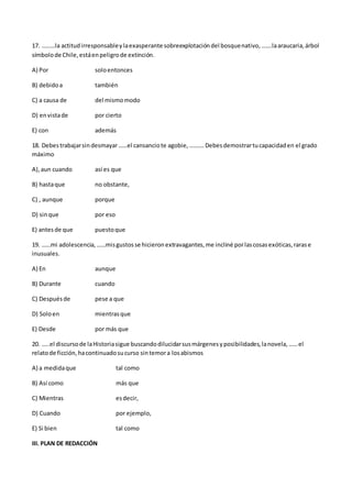 17. ………la actitudirresponsableylaexasperante sobreexplotacióndel bosquenativo,…….laaraucaria,árbol
símbolode Chile,estáenpeligrode extinción.
A) Por soloentonces
B) debidoa también
C) a causa de del mismomodo
D) envistade por cierto
E) con además
18. Debestrabajarsindesmayar……el cansanciote agobie,……….Debesdemostrartucapacidaden el grado
máximo
A),aun cuando así es que
B) hastaque no obstante,
C) , aunque porque
D) sinque por eso
E) antesde que puestoque
19. ……mi adolescencia,……misgustosse hicieronextravagantes,me incliné porlascosasexóticas,rarase
inusuales.
A) En aunque
B) Durante cuando
C) Despuésde pese a que
D) Soloen mientrasque
E) Desde por más que
20. …..el discursode laHistoriasigue buscandodilucidarsusmárgenesyposibilidades,lanovela,……el
relatode ficción,hacontinuadosucurso sintemora losabismos
A) a medidaque tal como
B) Así como más que
C) Mientras esdecir,
D) Cuando por ejemplo,
E) Si bien tal como
III. PLAN DE REDACCIÓN
 