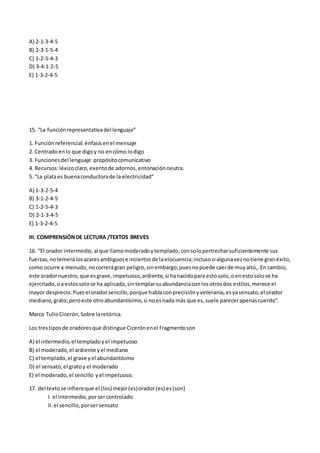 A) 2-1-3-4-5
B) 2-3-1-5-4
C) 1-2-5-4-3
D) 3-4-1-2-5
E) 1-3-2-4-5
15. “La funciónrepresentativadel lenguaje”
1. Funciónreferencial:énfasisenel mensaje
2. Centradoenlo que digoy no encómo lodigo
3. Funcionesdel lenguaje:propósitocomunicativo
4. Recursos:léxicoclaro,exentode adornos,entonaciónneutra.
5. “La plataes buenaconductorade la electricidad”
A) 1-3-2-5-4
B) 3-1-2-4-5
C) 1-2-5-4-3
D) 2-1-3-4-5
E) 1-3-2-4-5
III. COMPRENSIÓNDE LECTURA /TEXTOS BREVES
16. “El orador intermedio,al que llamomoderadoytemplado,consolopertrecharsuficientemente sus
fuerzas,notemerálosazaresambiguose inciertosde laelocuencia;inclusosi algunaveznotiene granéxito,
como ocurre a menudo,nocorrerágran peligro,sinembargo;puesnopuede caerde muyalto,.En cambio,
este oradornuestro,que esgrave,impetuoso,ardiente,si hanacidopara estosolo,o enestosolose ha
ejercitado,oa estossolose ha aplicado,sintemplarsuabundanciaconlosotrosdos estilos,merece el
mayor desprecio.Puesel oradorsencillo,porque hablaconprecisiónyveteranía,esyasensato,el orador
mediano,grato;peroeste otroabundantísimo,si noesnada más que es,suele parecerapenascuerdo”.
Marco TulioCicerón,Sobre laretórica.
Los trestiposde oradoresque distingue Cicerónenel fragmentoson
A) el intermedio,el templadoyel impetuoso
B) el moderado,el ardiente yel mediano
C) el templado,el grave yel abundantísimo
D) el sensato,el gratoy el moderado
E) el moderado,el sencillo yel impetuoso.
17. del textose infiereque el (los) mejor(es)orador(es) es(son)
I. el intermedio,porsercontrolado
II.el sencillo,porsersensato
 