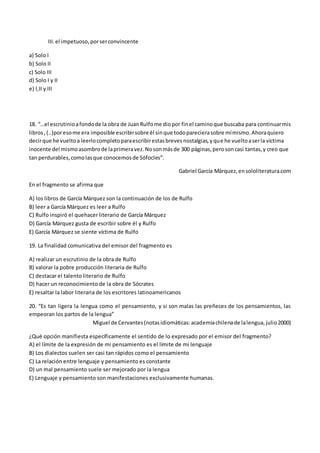 III.el impetuoso,porserconvincente
a) Solo I
b) Solo II
c) Solo III
d) Solo I y II
e) I,II y III
18. “…el escrutinioafondode la obra de JuanRulfome diopor finel caminoque buscaba para continuarmis
libros,(..)poresome era imposible escribirsobre él sinque todoparecierasobre mímismo.Ahoraquiero
decirque he vueltoa leerlocompletoparaescribirestasbrevesnostalgias,yque he vueltoaserla víctima
inocente del mismoasombrode laprimeravez.Nosonmásde 300 páginas,perosoncasi tantas,y creo que
tan perdurables,comolasque conocemosde Sófocles”.
Gabriel García Márquez,ensololiteratura.com
En el fragmento se afirma que
A) los libros de García Márquez son la continuación de los de Rulfo
B) leer a García Márquez es leer a Rulfo
C) Rulfo inspiró el quehacer literario de García Márquez
D) García Márquez gusta de escribir sobre él y Rulfo
E) García Márquez se siente víctima de Rulfo
19. La finalidad comunicativa del emisor del fragmento es
A) realizar un escrutinio de la obra de Rulfo
B) valorar la pobre producción literaria de Rulfo
C) destacar el talento literario de Rulfo
D) hacer un reconocimiento de la obra de Sócrates
E) resaltar la labor literaria de los escritores latinoamericanos
20. “Es tan ligera la lengua como el pensamiento, y si son malas las preñeces de los pensamientos, las
empeoran los partos de la lengua”
Miguel de Cervantes(notasidiomáticas:academiachilenade lalengua,julio2000)
¿Qué opción manifiesta específicamente el sentido de lo expresado por el emisor del fragmento?
A) el límite de la expresión de mi pensamiento es el límite de mi lenguaje
B) Los dialectos suelen ser casi tan rápidos como el pensamiento
C) La relación entre lenguaje y pensamiento es constante
D) un mal pensamiento suele ser mejorado por la lengua
E) Lenguaje y pensamiento son manifestaciones exclusivamente humanas.
 