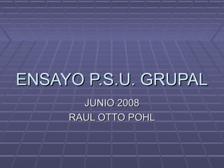 ENSAYO P.S.U. GRUPALENSAYO P.S.U. GRUPAL
JUNIO 2008JUNIO 2008
RAUL OTTO POHLRAUL OTTO POHL
 