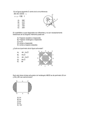 En la figura siguiente O centro de la circunferencia:
AB=OC=CD OC⊥ L                                                               L
  x − y = ? OB ⊥ T
                                                           x
                                                                                 C   T
        A)         285°
        B)         210°
        C)         225°                                                y B
                                                           A
        D)         105°
        E)         255°                                                          D



El cuadrilátero cuyas diagonales son diferentes y no son necesariamente
bisectrices de los ángulos interiores puede ser:

      A)     Trapecio escaleno o trapezoide
      B)     Trapecio rectángulo o trapezoide
      C)     ayb
      D)     rombo y trapezoide
      E)     rombo y trapecio isósceles

¿Cuál es el perímetro de la figura achurada?
                                           D   4       H       4             C
      A)        48 − 16 2
      B)        44 2                   4           I   4           L         4

      C)        48 + 16 2
                                       E       4                   4         G
      D)       64 2
      E)       64                      4           J   4           K         4

                                           A   4               4         B
                                                       F




Qué valor tiene el área achurada si el rectángulo ABCD es de perímetro 20 cm
y DA y BC son semicírculos?

    D              6      C




    A              6      B

      A)     2π
      B)     4π
      C)     6π
      D)     8π
      E)     10π
 